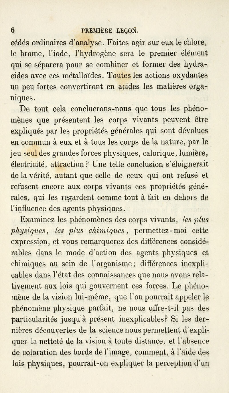 cédés ordinaires d'analyse. Faites agir sur eux le chlore, le brome, l'iode, l'hydrogène sera le premier élément qui se séparera pour se combiner et former des hydra- cides avec ces métalloïdes. Toutes les actions oxydantes un peu fortes convertiront en acides les matières orga- niques. De tout cela concluerons-nous que tous les phéno- mènes que présentent les corps vivants peuvent être expliqués par les propriétés générales qui sont dévolues en commun à eux et à tous les corps de la nature, par le jeu seul des grandes forces physiques, calorique, lumière, électricité, attraction .^^ Une telle conclusion s'éloignerait de la vérité, autant que celle de ceux qui ont refusé et refusent encore aux corps vivants ces propriétés géné- rales, qui les regardent comme tout à fait en dehors de l'influence des agents physiques. Examinez les phénomènes des corps vivants, les lûus physiques, les plus chimiques, permettez-moi cette expression, et vous remarquerez des différences considé- rables dans le mode d'action des agents physiques et chimiques au sein de l'organisme; différences inexpli- cables dans l'état des connaissances que nous avons rela- tivement aux lois qui gouvernent ces forces. Le phéno- mène de la vision lui-même, que l'on pourrait appeler le phénomène physique parfait, ne nous offre-t-il pas des particularités jusqu'à présent inexplicables.^^ Si les der- nières découvertes de la science nous permettent d'expli- quer la netteté de la vision à toute distance, et l'absence de coloration des bords de l'image, comment, à l'aide des lois physiques, pourrait-on expliquer la perception d'un