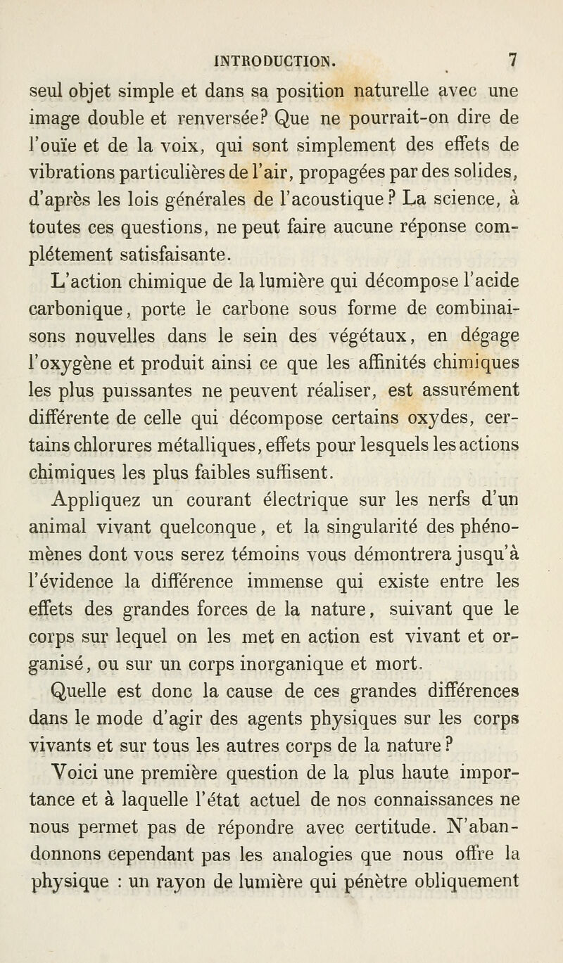 seul objet simple et dans sa position naturelle avec une image double et renversée? Que ne pourrait-on dire de l'ouïe et de la voix, qui sont simplement des effets de vibrations particulières de l'air, propagées par des solides, d'après les lois générales de l'acoustique? La science, à toutes ces questions, ne peut faire aucune réponse com- plètement satisfaisante. L'action chimique de la lumière qui décompose l'acide carbonique, porte le carbone sous forme de combinai- sons nouvelles dans le sein des végétaux, en dégage l'oxygène et produit ainsi ce que les affinités chimiques les plus puissantes ne peuvent réaliser, est assurément différente de celle qui décompose certains oxydes, cer- tains chlorures métalliques, effets pour lesquels les actions chimiques les plus faibles suffisent. Appliquez un courant électrique sur les nerfs d'un animal vivant quelconque, et la singularité des phéno- mènes dont vous serez témoins vous démontrera jusqu'à l'évidence la différence immense qui existe entre les effets des grandes forces de la nature, suivant que le corps sur lequel on les met en action est vivant et or- ganisé, ou sur un corps inorganique et mort. Quelle est donc la cause de ces grandes différences dans le mode d'agir des agents physiques sur les corps vivants et sur tous les autres corps de la nature ? Voici une première question de la plus haute impor- tance et à laquelle l'état actuel de nos connaissances ne nous permet pas de répondre avec certitude. N'aban- donnons cependant pas les analogies que nous offre la physique : un rayon de lumière qui pénètre obliquement