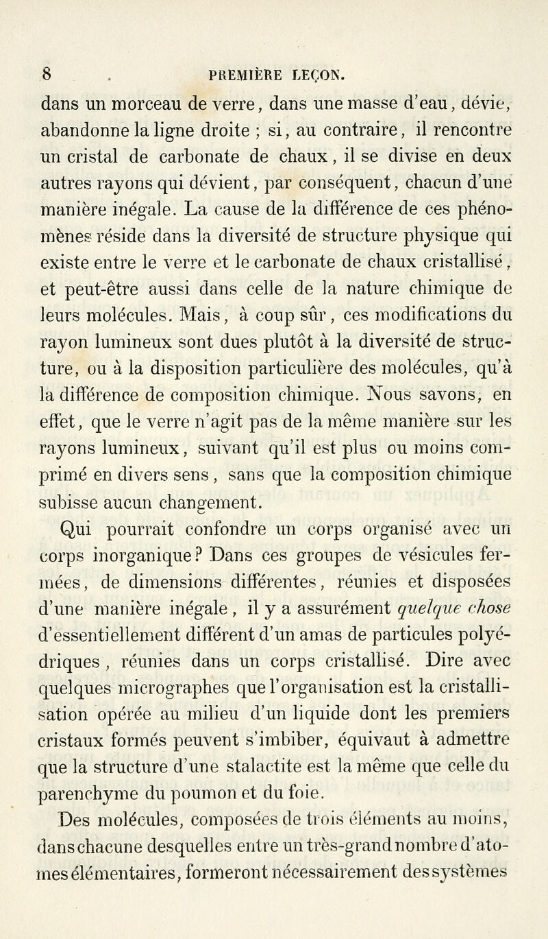 dans un morceau de verre, dans une masse d'eau, dévie, abandonne la ligne droite ; si, au contraire, il rencontre un cristal de carbonate de chaux, il se divise en deux autres rayons qui dévient, par conséquent, chacun d'une manière inégale. La cause de la différence de ces phéno- mènes réside dans la diversité de structure physique qui existe entre le verre et le carbonate de chaux cristallisé, et peut-être aussi dans celle de la nature chimique de leurs molécules. Mais, à coup sûr, ces modifications du rayon lumineux sont dues plutôt à la diversité de struc- ture, ou à la disposition particulière des molécules, qu'à la différence de composition chimique. Nous savons, en effet, que le verre n'agit pas de la même manière sur les rayons lumineux, suivant qu'il est plus ou moins com- primé en divers sens , sans que la composition chimique subisse aucun changement. Qui pourrait confondre im corps organisé avec un corps inorganique ? Dans ces groupes de vésicules fer- mées , de dimensions différentes, réunies et disposées d'une manière inégale , il y a assurément quelque chose d'essentiellement différent d'un amas de particules polyé- driques , réunies dans un corps cristallisé. Dire avec quelques micrographes que l'organisation est la cristalli- sation opérée au milieu d'un liquide dont les premiers cristaux formés peuvent s'imbiber, équivaut à admettre que la structure d'une stalactite est la même que celle du parenchyme du poumon et du foie. Des molécules, composées de trois éléments au moins, danschacune desquelles entre un très-grand nombre d'ato- mes élémentaires, formeront nécessairement des systèmes