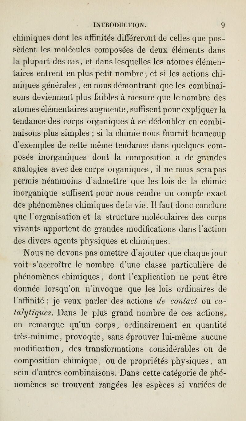 chimiques dont les affinités différeront de celles (|ue pos- sèdent les molécules composées de deux éléments dans la plupart des cas, et dans lesquelles les atomes élémen- taires entrent en plus petit nombre; et si les actions chi- miques générales, en nous démontrant que les combinai- sons deviennent plus faibles à mesure que le nombre des atomes élémentaires augmente, suffisent pour expliquer la tendance des corps organiques à se dédoubler en combi- naisons plus simples ; si la chimie nous fournit beaucoup d'exemples de cette même tendance dans quelques com- posés inorganiques dont la composition a de grandes analogies avec des corps organiques, il ne nous sera pas permis néanmoins d'admettre que les lois de la chimie inorganique suffisent pour nous rendre un compte exact des phénomènes chimiques delà vie. Il faut donc conclure que l'organisation et la structure moléculaires des corps vivants apportent de grandes modifications dans l'action des divers agents physiques et chimiques. Nous ne devons pas omettre d'ajouter que chaque jour voit s'accroître le nombre d'une classe particulière de phénomènes chimiques, dont l'explication ne peut être donnée lorsqu'on n'invoque que les lois ordinaires de l'affinité ; je veux parler des actions de contact ou ca- talytiques. Dans le plus grand nombre de ces actions,, on remarque qu'un corps, ordinairement en quantité très-minime, provoque, sans éprouver lui-même aucune modification, des transformations considérables ou de composition chimique, ou de propriétés physiques, au sein d'autres combinaisons. Dans cette catégorie de phé- nomènes se trouvent rangées les espèces si variées de