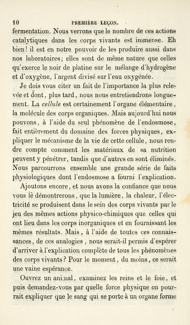 fermentation. Nous verrons que le nombre de ces actions catalytiques dans les corps vivants est immense. Eh bien ! il est en notre pouvoir de les produire aussi dans nos laboratoires ; elles sont de même nature que celles qu'exerce le noir de platine sur le mélange d'hydrogène et d'oxygène, l'argent divisé sur l'eau oxygénée. Je dois vous citer un fait de l'importance la plus rele- vée et dont, plus tard, nous nous entretiendrons longue- ment. La cellule est certainement l'organe élémentaire, la molécule des corps organiques. Mais aujourd'hui nous pouvons, à l'aide du seul phénomène de l'endosmose, fait entièrement du domaine des forces physiques, ex- pliquer le mécanisme de la vie de cette cellule, nous ren- dre compte comment les matériaux de sa nutrition peuvent y pénétrer, tandis que d'autres en sont éliminés. Nous parcourrons ensemble une grande série de faits physiologiques dont l'endosmose a fourni l'explication. Ajoutons encore, et nous avons la confiance que nous vous le démontrerons, que la lumière, la chaleur, l'élec- tricité se produisent dans le sein des corps vivants par le jeu des mêmes actions physico-chimiques que celles qui ont lieu dans les corps inorganiques et en fournissant les mêmes résultats. Mais, à l'aide de toutes ces connais- sances , de ces analogies , nous serait-il permis d'espérer d'arriver à l'explication complète de tous les phénomènes des corps vivants ? Pour le moment, du moins, ce serait une vaine espérance. Ouvrez un animal, examinez les reins et le foie, et puis demandez-vous par quelle force physique on pour- rait expliquer que le sang qui se porte à un organe forme