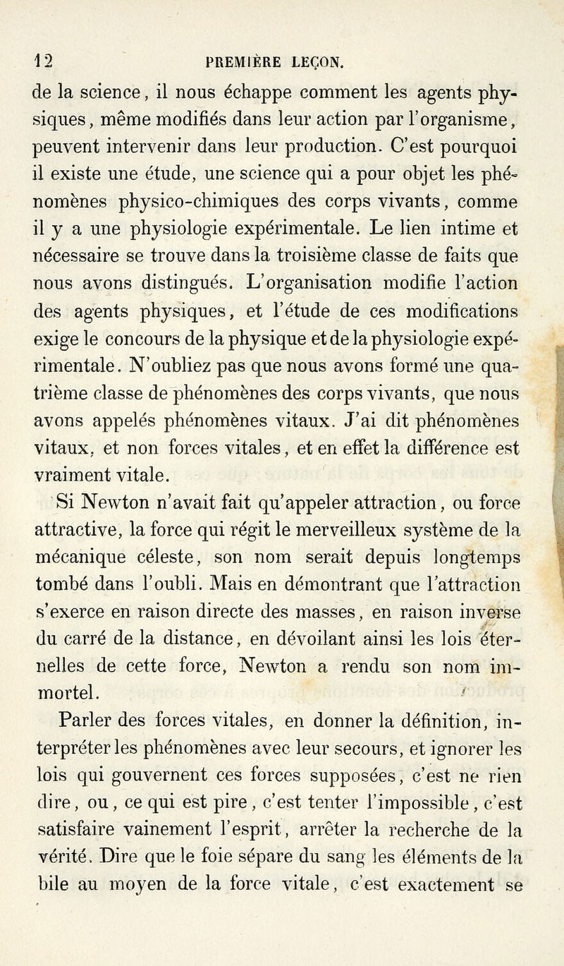 de la science, il nous échappe comment les agents phy- siques, même modifiés dans leur action par l'organisme, peuvent intervenir dans leur production. C'est pourquoi il existe une étude, une science qui a pour objet les phé» nomènes physico-chimiques des corps vivants, comme il y a une physiologie expérimentale. Le lien intime et nécessaire se trouve dans la troisième classe de faits que nous avons distingués. L'organisation modifie l'action des agents physiques, et l'étude de ces modifications exige le concours de la physique et de la physiologie expé- rimentale. N'oubliez pas que nous avons formé une qua- trième classe de phénomènes des corps vivants, que nous avons appelés phénomènes vitaux. J'ai dit phénomènes vitaux, et non forces vitales, et en effet la différence est vraiment vitale. Si Newton n'avait fait qu'appeler attraction, ou force attractive, la force qui régit le merveilleux système de la mécanique céleste, son nom serait depuis longtemps tombé dans l'oubli. Mais en démontrant que l'attraction s'exerce en raison directe des masses, en raison inverse du carré de la distance, en dévoilant ainsi les lois éter- nelles de cette force, Newton a rendu son nom im- mortel. Parler des forces vitales, en donner la définition, in- terpréteras phénomènes avec leur secours, et ignorer les lois qui gouvernent ces forces supposées, c'est ne rien dire, ou, ce qui est pire, c'est tenter l'impossible, c'est satisfaire vainement l'esprit, arrêter la recherche de la vérité. Dire que le foie sépare du sang les éléments de la bile au moyen de la force vitale, c'est exactement se