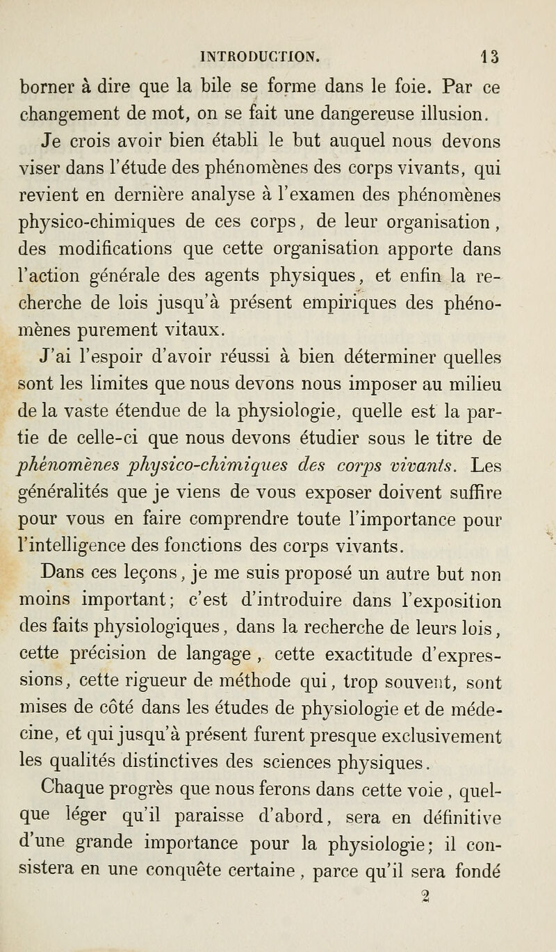 borner à dire que la bile se forme dans le foie. Par ce changement de mot, on se fait une dangereuse illusion. Je crois avoir bien établi le but auquel nous devons viser dans l'étude des phénomènes des corps vivants, qui revient en dernière analyse à l'examen des phénomènes physico-chimiques de ces corps, de leur organisation, des modifications que cette organisation apporte dans l'action générale des agents physiques, et enfin la re- cherche de lois jusqu'à présent empiriques des phéno- mènes purement vitaux. J'ai l'espoir d'avoir réussi à bien déterminer quelles sont les limites que nous devons nous imposer au milieu de la vaste étendue de la physiologie, quelle est la par- tie de celle-ci que nous devons étudier sous le titre de phénomènes physico-chimiques des corps vivants. Les généralités que je viens de vous exposer doivent suffire pour vous en faire comprendre toute l'importance pour l'intelligence des fonctions des corps vivants. Dans ces leçons, je me suis proposé un autre but non moins important; c'est d'introduire dans l'exposition des faits physiologiques, dans la recherche de leurs lois, cette précision de langage , cette exactitude d'expres- sions, cette rigueur de méthode qui, trop souvent, sont mises de côté dans les études de physiologie et de méde- cine, et qui jusqu'à présent furent presque exclusivement les qualités distinctives des sciences physiques. Chaque progrès que nous ferons dans cette voie , quel- que léger qu'il paraisse d'abord, sera en définitive d'une grande importance pour la physiologie; il con- sistera en une conquête certaine, parce qu'il sera fondé 2