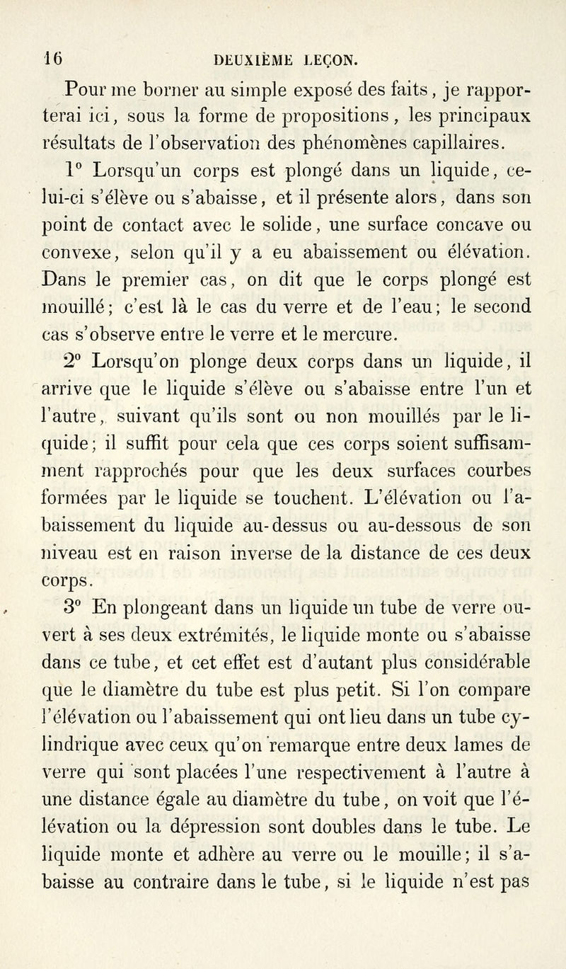 Pour me borner au simple exposé des faits, je rappor- terai ici, sous la forme de propositions, les principaux résultats de l'observation des phénomènes capillaires. 1 Lorsqu'un corps est plongé dans un liquide, ce- lui-ci s'élève ou s'abaisse, et il présente alors, dans son point de contact avec le solide, une surface concave ou convexe, selon qu'il y a eu abaissement ou élévation. Dans le premier cas, on dit que le corps plongé est mouillé; c'est là le cas du verre et de l'eau; le second cas s'observe entre le verre et le mercure. 2 Lorsqu'on plonge deux corps dans un liquide, il arrive que le liquide s'élève ou s'abaisse entre l'un et l'autre, suivant qu'ils sont ou non mouillés par le li- quide ; il suffit pour cela que ces corps soient suffisam- ment rapprochés pour que les deux surfaces courbes formées par le liquide se touchent. L'élévation ou l'a- baissement du liquide au-dessus ou au-dessous de son niveau est en raison inverse de la distance de ces deux corps. S^ En plongeant dans un liquide un tube de verre ou- vert à ses deux extrémités, le liquide monte ou s'abaisse dans ce tube, et cet effet est d'autant plus considérable que le diamètre du tube est plus petit. Si l'on compare l'élévation ou l'abaissement qui ont lieu dans un tube cy- lindrique avec ceux qu'on remarque entre deux lames de verre qui sont placées l'une respectivement à l'autre à une distance égale au diamètre du tube, on voit que l'é- lévation ou la dépression sont doubles dans le tube. Le liquide monte et adhère au verre ou le mouille ; il s'a- baisse au contraire dans le tube, si le liquide n'est pas