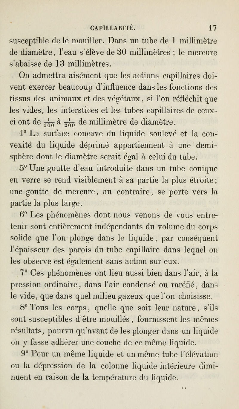 susceptible de le mouiller. Dans un tube de 1 millimètre de diamètre, l'eau s'élève de 30 millimètres ; le mercure s'abaisse de 13 millimètres. On admettra aisément que les actions capillaires doi- vent exercer beaucoup d'influence dans les fonctions des tissus des animaux et des végétaux, si l'on réfléchit que les vides, les interstices et les tubes capillaires de ceux- ci ont de j-~Q à ^^ de millimètre de diamètre. 4 La surface concave du liquide soulevé et la con- vexité du liquide déprimé appartiennent à une demi- sphère dont le diamètre serait égal à celui du tube. 5*' Une goutte d'eau introduite dans un tube conique en verre se rend visiblement à sa partie la plus étroite ; une goutte de mercure, au contraire, se porte vers la partie la plus large. 6° Les phénomènes dont nous venons de vous entre- tenir sont entièrement indépendants du volume du corps solide que l'on plonge dans le liquide, par conséquent l'épaisseur des parois du tube capillaire dans lequel on les observe est également sans action sur eux. 7° Ces phénomènes ont lieu aussi bien dans l'air, à la pression ordinaire, dans l'air condensé ou raréfié, dan.s le vide, que dans quel milieu gazeux que l'on choisisse. 8° Tous les corps, quelle que soit leur nature, s'ils sont susceptibles d'être mouillés , fournissent les mêmes résultats, pourvu qu'avant de les plonger dans un liquide on y fasse adhérer une couche de ce même liquide. 9^ Pour un même liquide et un même tube l'élévation ou la dépression de la colonne liquide intérieure dimi- nuent en raison de la température du liquide.