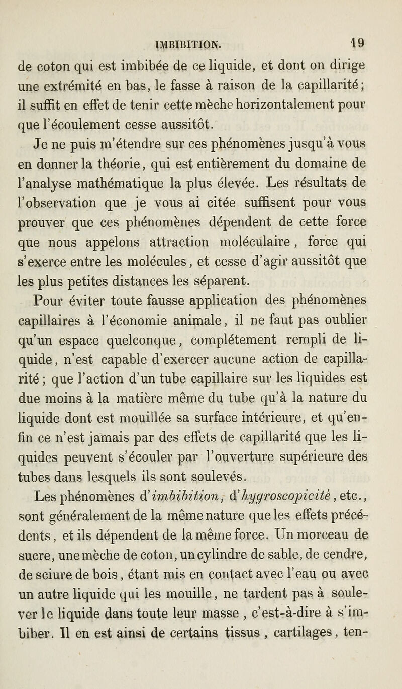 de coton qui est imbibée de ce liquide, et dont on dirige une extrémité en bas, le fasse à raison de la capillarité; il suffit en effet de tenir cette mèche horizontalement pour que l'écoulement cesse aussitôt. Je ne puis m'étendre sur ces phénomènes jusqu'à vous en donner la théorie, qui est entièrement du domaine de l'analyse mathématique la plus élevée. Les résultats de l'observation que je vous ai citée suffisent pour vous prouver que ces phénomènes dépendent de cette force que nous appelons attraction moléculaire, force qui s'exerce entre les molécules, et cesse d'agir aussitôt que les plus petites distances les séparent. Pour éviter toute fausse application des phénomènes capillaires à l'économie animale, il ne faut pas oublier qu'un espace quelconque, complètement rempli de li- quide, n'est capable d'exercer aucune action de capilla- rité ; que l'action d'un tube capillaire sur les liquides est due moins à la matière même du tube qu'à la nature du liquide dont est mouillée sa surface intérieure, et qu'en- fin ce n'est jamais par des effets de capillarité que les li- quides peuvent s'écouler par l'ouverture supérieure des tubes dans lesquels ils sont soulevés. Les phénomènes à'imbibition, à!hygroscopicitê ,qîc., sont généralement de la même nature que les effets précé- dents, et ils dépendent de la même force. Un morceau de sucre, une mèche de coton, un cylindre de sable, de cendre, de sciure de bois, étant mis en contact avec l'eau ou avec un autre liquide qui les mouille, ne tardent pas à soule- ver le liquide dans toute leur masse , c'est-à-dire à s'im- biber. 11 en est ainsi de certains tissus , cartilages, ten-