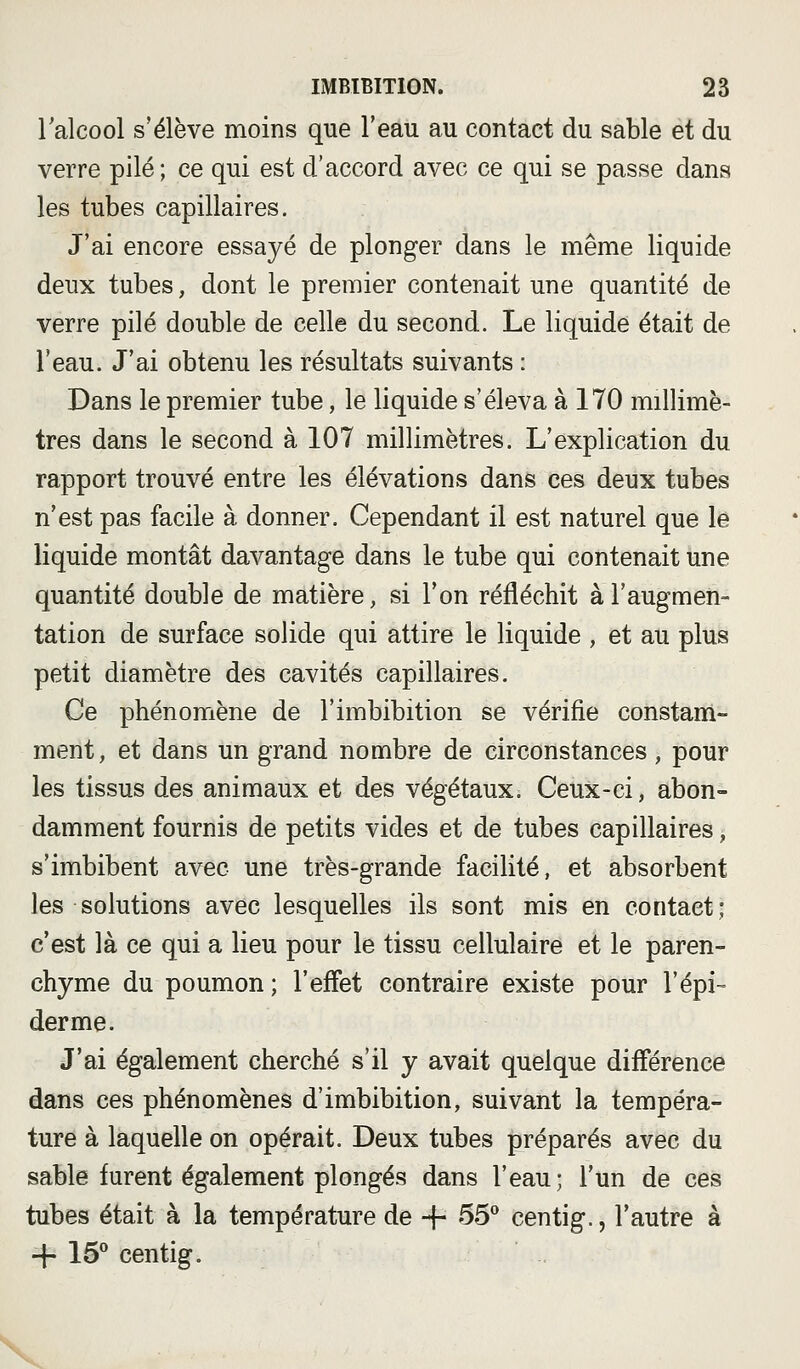 l'alcool s'élève moins que l'eau au contact du sable et du verre pilé; ce qui est d'accord avec ce qui se passe dans les tubes capillaires. J'ai encore essayé de plonger dans le même liquide deux tubes, dont le premier contenait une quantité de verre pilé double de celle du second. Le liquide était de l'eau. J'ai obtenu les résultats suivants : Dans le premier tube, le liquide s'éleva à 170 millimè- tres dans le second à 107 millimètres. L'explication du rapport trouvé entre les élévations dans ces deux tubes n'est pas facile à donner. Cependant il est naturel que le liquide montât davantage dans le tube qui contenait une quantité double de matière, si l'on réfléchit à l'augmen- tation de surface solide qui attire le liquide , et au plus petit diamètre des cavités capillaires. Ce phénomène de l'imbibition se vérifie constam- ment, et dans un grand nombre de circonstances, pour les tissus des animaux et des végétaux. Ceux-ci, abon- damment fournis de petits vides et de tubes capillaires, s'imbibent avec une très-grande facilité, et absorbent les solutions avec lesquelles ils sont mis en contact; c'est là ce qui a lieu pour le tissu cellulaire et le paren- chyme du poumon ; l'effet contraire existe pour l'épi- derme. J'ai également cherché s'il y avait quelque différence dans ces phénomènes d'imbibition, suivant la tempéra- ture à laquelle on opérait. Deux tubes préparés avec du sable furent également plongés dans l'eau; l'un de ces tubes était à la température de -|- 55^ centig., l'autre à -{- 16** centig. V