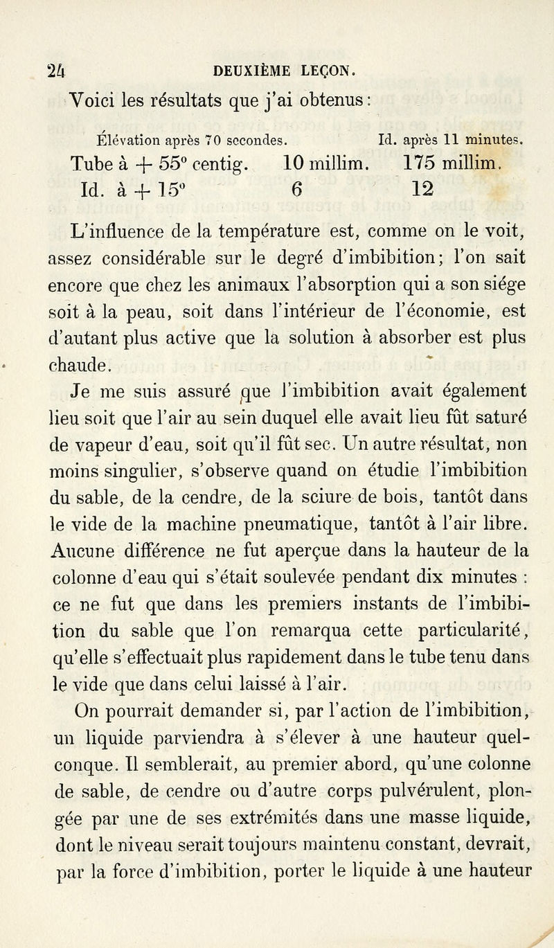 Voici les résultats que j'ai obtenus : Elévation après 70 secondes. Id. après 11 minutes. Tube à + 55'' centig. 10 millim. 175 millim. Id. à -f 15** 6 12 L'influence de la température est, comme on le voit, assez considérable sur le degré d'imbibition; Ton sait encore que chez les animaux l'absorption qui a son siège soit à la peau, soit dans l'intérieur de l'économie, est d'autant plus active que la solution à absorber est plus chaude. - Je me suis assuré ^que l'imbibition avait également lieu soit que l'air au sein duquel elle avait lieu fût saturé de vapeur d'eau, soit qu'il fût sec. Un autre résultat, non moins singulier, s'observe quand on étudie l'imbibition du sable, de la cendre, de la sciure de bois, tantôt dans le vide de la machine pneumatique, tantôt à l'air libre. Aucune différence ne fut aperçue dans la hauteur de la colonne d'eau qui s'était soulevée pendant dix minutes : ce ne fut que dans les premiers instants de l'imbibi- tion du sable que l'on remarqua cette particularité, qu'elle s'effectuait plus rapidement dans le tube tenu dans le vide que dans celui laissé à l'air. On pourrait demander si, par l'action de l'imbibition, un liquide parviendra à s'élever à une hauteur quel- conque. 11 semblerait, au premier abord, qu'une colonne de sable, de cendre ou d'autre corps pulvérulent, plon- gée par une de ses extrémités dans une masse liquide, dont le niveau serait toujours maintenu constant, devrait, par la force d'imbibition, porter le liquide à une hauteur X