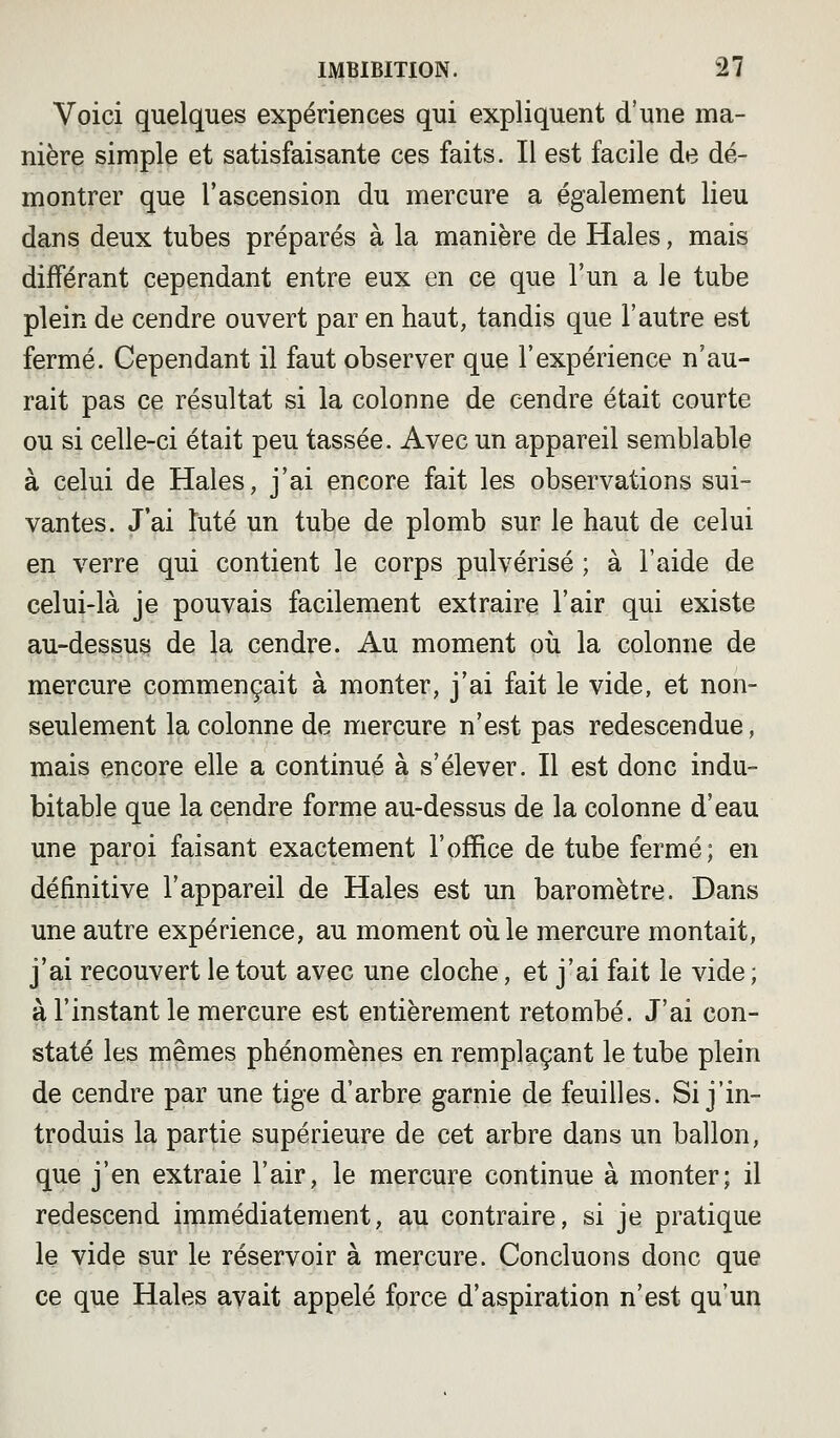 Voici quelques expériences qui expliquent d'une ma- nière simple et satisfaisante ces faits. Il est facile de dé- montrer que l'ascension du mercure a également lieu dans deux tubes préparés à la manière de Haies, mais différant cependant entre eux en ce que l'un a le tube plein de cendre ouvert par en haut, tandis que l'autre est fermé. Cependant il faut observer que l'expérience n'au- rait pas ce résultat si la colonne de cendre était courte ou si celle-ci était peu tassée. Avec un appareil semblable à celui de Haies, j'ai encore fait les observations sui- vantes. J'ai Iute un tube de plomb sur le haut de celui en verre qui contient le corps pulvérisé ; à l'aide de celui-là je pouvais facilement extraire l'air qui existe au-dessus de la cendre. Au moment où la colonne de mercure commençait à monter, j'ai fait le vide, et non- seulement la colonne de mercure n'est pas redescendue, mais encore elle a continué à s'élever. Il est donc indu- bitable que la cendre forme au-dessus de la colonne d'eau une paroi faisant exactement l'office de tube fermé; en définitive l'appareil de Haies est un baromètre. Dans une autre expérience, au moment où le mercure montait, j'ai recouvert le tout avec une cloche, et j'ai fait le vide ; à l'instant le mercure est entièrement retombé. J'ai con- staté les mêmes phénomènes en remplaçant le tube plein de cendre par une tige d'arbre garnie de feuilles. Si j'in- troduis la partie supérieure de cet arbre dans un ballon, que j'en extraie l'air, le mercure continue à monter; il redescend immédiatement, au contraire, si je pratique le vide sur le réservoir à mercure. Concluons donc que ce que Haies avait appelé force d'aspiration n'est qu'un