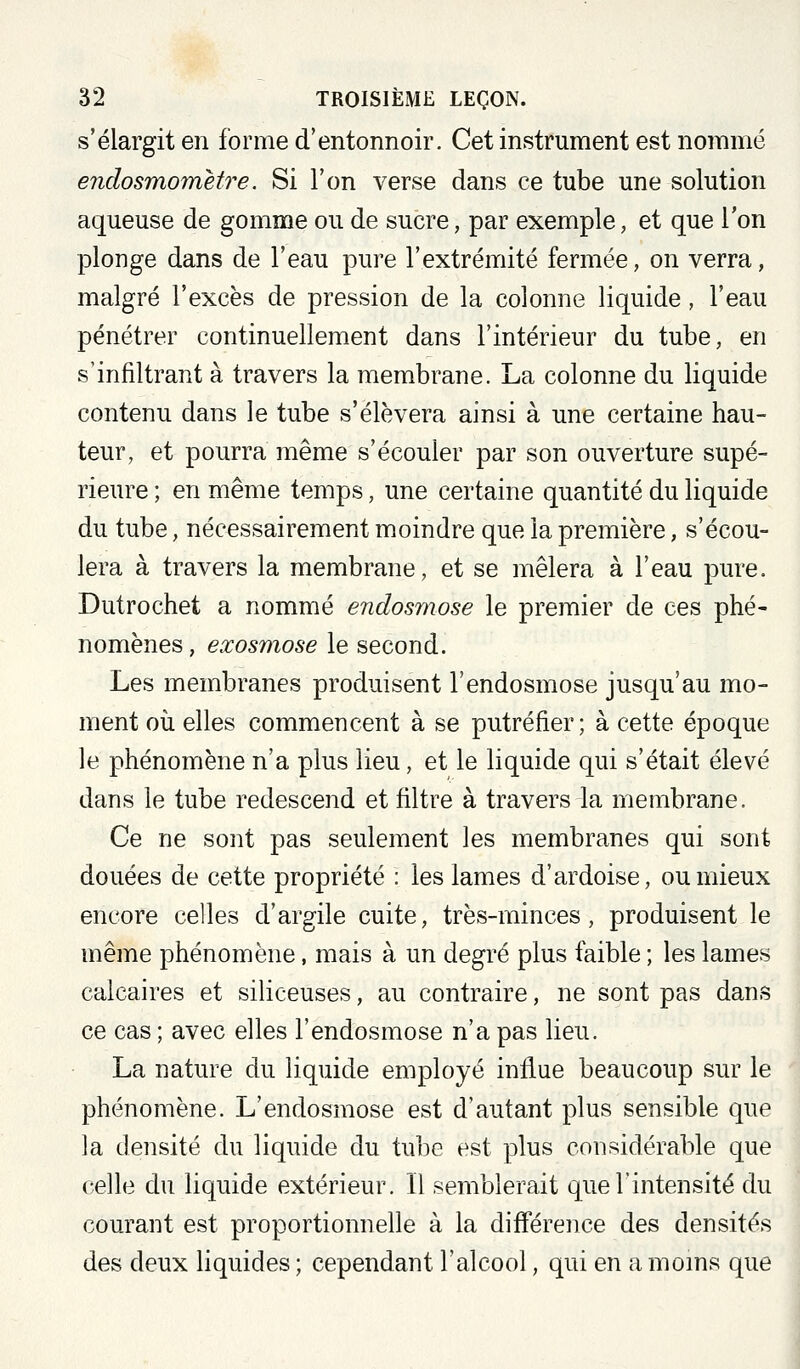 s'élargit en forme d'entonnoir. Cet instrument est nommé endosmometre. Si l'on verse dans ce tube une solution aqueuse de gomme ou de sucre, par exemple, et que l'on plonge dans de l'eau pure l'extrémité fermée, on verra, malgré l'excès de pression de la colonne liquide, l'eau pénétrer continuellement dans l'intérieur du tube, en s'infiltrant à travers la membrane. La colonne du liquide contenu dans le tube s'élèvera ainsi à une certaine hau- teur, et pourra même s'écouler par son ouverture supé- rieure ; en même temps, une certaine quantité du liquide du tube, nécessairement moindre que la première, s'écou- lera à travers la membrane, et se mêlera à l'eau pure. Dutrochet a nommé endosmose le premier de ces phé- nomènes , exosmose le second. Les membranes produisent l'endosmose jusqu'au mo- ment où elles commencent à se putréfier; à cette époque le phénomène n'a plus lieu, et le liquide qui s'était élevé dans le tube redescend et filtre à travers la membrane. Ce ne sont pas seulement les membranes qui sont douées de cette propriété : les lames d'ardoise, ou mieux encore celles d'argile cuite, très-minces, produisent le même phénomène, mais à un degré plus faible ; les lames calcaires et siliceuses, au contraire, ne sont pas dans ce cas ; avec elles l'endosmose n'a pas lieu. La nature du liquide employé influe beaucoup sur le phénomène. L'endosmose est d'autant plus sensible que la densité du liquide du tube est plus considérable que celle du liquide extérieur. Il semblerait que l'intensité du courant est proportionnelle à la différence des densités des deux liquides; cependant l'alcool, qui en amoms que