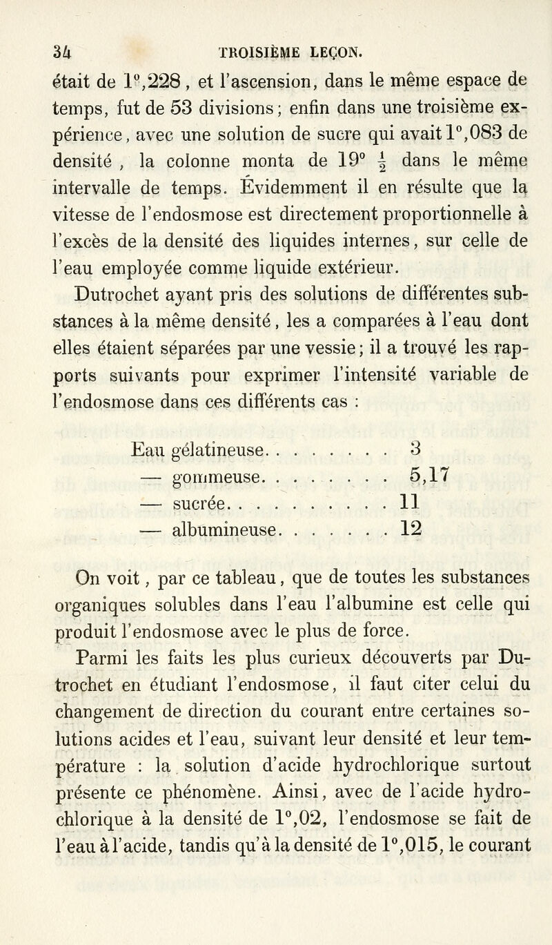 était de 1*',228 , et l'ascension, dans le même espace de temps, fut de 53 divisions ; enfin dans une troisième ex- périence, avec une solution de sucre qui avait 1^,083 de densité , la colonne monta de 19° | dans le même intervalle de temps. Évidemment il en résulte que la vitesse de l'endosmose est directement proportionnelle à l'excès de la densité des liquides internes, sur celle de l'eau employée comme liquide extérieur. Dutrochet ayant pris des solutions de différentes sub- stances à la même densité, les a comparées à l'eau dont elles étaient séparées par une vessie ; il a trouvé les rap- ports suivants pour exprimer l'intensité variable de l'endosmose dans ces difierents cas : Eau gélatineuse 3 — gommeuse. ....... 5,17 — sucrée 11 — albumineuse ,-12 On voit, par ce tableau, que de toutes les substances organiques solubles dans l'eau l'albumine est celle qui produit l'endosmose avec le plus de force. Parmi les faits les plus curieux découverts par Du- trochet en étudiant l'endosmose, il faut citer celui du changement de direction du courant entre certaines so- lutions acides et l'eau, suivant leur densité et leur tem- pérature : la solution d'acide hydrochlorique surtout présente ce phénomène. Ainsi, avec de l'acide hydro- chlorique à la densité de 1^,02, l'endosmose se fait de l'eau à l'acide, tandis qu'à la densité de 1^,015, le courant