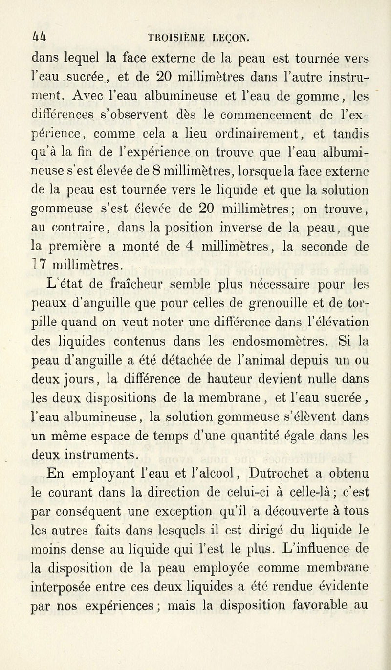 dans lequel la face externe de la peau est tournée vers l'eau sucrée, et de 20 millimètres dans l'autre instru- ment. Avec l'eau albumineuse et l'eau de gomme, les dilTérences s'observent dès le commencement de l'ex- périence, comme cela a lieu ordinairement, et tandis qu'à la fin de l'expérience on trouve que l'eau albumi- neuse s'est élevée de 8 millimètres, lorsque la face externe de la peau est tournée vers le liquide et que la solution gommeuse s'est élevée de 20 millimètres; on trouve, au contraire, dans la position inverse de la peau, que la première a monté de 4 millimètres, la seconde de 1 7 millimètres. L'état de fraîcheur semble plus nécessaire pour les peaux d'anguille que pour celles de grenouille et de tor- pille quand on veut noter une différence dans l'élévation des liquides contenus dans les endosmomètres. Si la peau d'anguille a été détachée de l'animal depuis un ou deux jours, la différence de hauteur devient nulle dans les deux dispositions de la membrane , et l'eau sucrée , l'eau albumineuse, la solution gommeuse s'élèvent dans un même espace de temps d'une quantité égale dans les deux instruments. En employant l'eau et l'alcool, Dutrochet a obtenu le courant dans la direction de celui-ci à celle-là; c'est par conséquent une exception qu'il a découverte à tous les autres faits dans lesquels il est dirigé du liquide le moins dense au liquide qui l'est le plus. L'influence de la disposition de la peau employée comme membrane interposée entre ces deux liquides a été rendue évidente par nos expériences ; mais la disposition favorable au