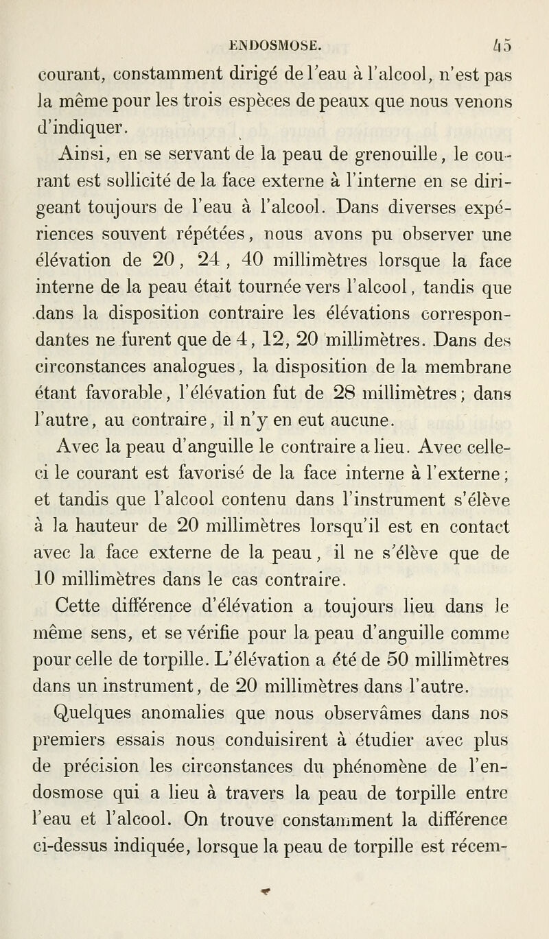 courant, constaimnent dirigé de l'eau à l'alcool, n'est pas la même pour les trois espèces de peaux que nous venons d'indiquer. Ainsi, en se servant de la peau de grenouille, le cou- rant est sollicité de la face externe à l'interne en se diri- geant toujours de l'eau à l'alcool. Dans diverses expé- riences souvent répétées, nous avons pu observer une élévation de 20, 24 , 40 millimètres lorsque la face interne de la peau était tournée vers l'alcool, tandis que .dans la disposition contraire les élévations correspon- dantes ne furent que de 4, 12, 20 millimètres. Dans des circonstances analogues, la disposition de la membrane étant favorable, l'élévation fut de 28 millimètres; dans l'autre, au contraire, il n'y en eut aucune. Avec la peau d'anguille le contraire a lieu. Avec celle- ci le courant est favorisé de la face interne à l'externe ; et tandis que l'alcool contenu dans l'instrument s'élève à la hauteur de 20 millimètres lorsqu'il est en contact avec la face externe de la peau, il ne s'élève que de 10 millimètres dans le cas contraire. Cette différence d'élévation a toujours lieu dans le même sens, et se vérifie pour la peau d'anguille comme pour celle de torpille. L'élévation a été de 50 millimètres dans un instrument, de 20 millimètres dans l'autre. Quelques anomalies que nous observâmes dans nos premiers essais nous conduisirent à étudier avec plus de précision les circonstances du phénomène de l'en- dosmose qui a lieu à travers la peau de torpille entre l'eau et l'alcool. On trouve constamment la différence ci-dessus indiquée, lorsque la peau de torpille est récem-