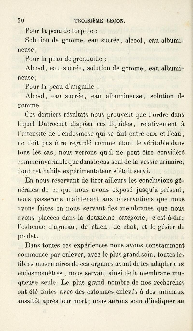 Pour la peau de torpille : Solution de gomme, eau sucrée, alcool, eau albumi- neuse; Pour la peau de grenouille : Alcool, eau sucrée, solution de gomme, eau albumi- neuse; Pour la peau d'anguille : Alcool, eau sucrée, eau albumineuse, solution de gomme. Ces derniers résultats nous prouvent que l'ordre dans lequel Dutrochet disposa ces liquides, relativement à l'intensité de l'endosmose qui se fait entre eux et l'eau, ne doit pas être regardé comme étant le véritable dans tous les cas; nous verrons qu'il ne peut être considéré commeinvariablequedanslecas seul de la vessie urinaire, dont cet habile expérimentateur s'était servi. En nous réservant de tirer ailleurs les conclusions gé- ììérales de ce que nous avons exposé jusqu'à présent, nous passerons maintenant aux observations que nous avons faites en nous servant des membranes que nous avons placées dans la deuxième catégorie, c'est-à-dire l'estomac d'agneau, de chien, de chat, et le gésier de poulet. Dans toutes ces expériences nous avons constamment commencé par enlever, avec le plus grand soin, toutes les fibres musculaires de ces organes avant de les adapter aux endosmomètres , nous servant ainsi de la membrane mu- queuse seule. Le plus grand nombre de nos recherches ont été faites avec des estomacs enlevés à des animaux aussitôt après leur mort ; nous aurons soin d'indiquer au