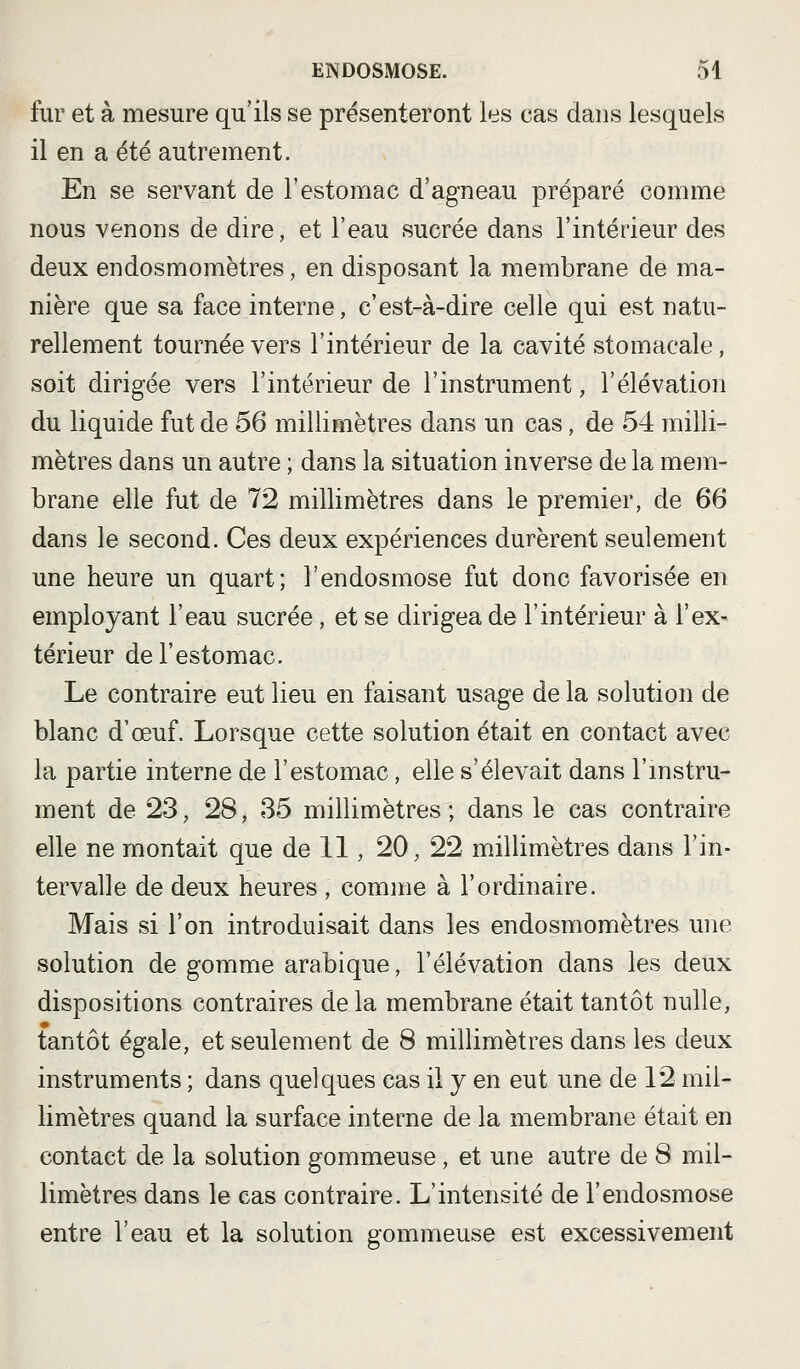 fur et à mesure qu'ils se présenteront les cas dans lesquels il en a été autrement. En se servant de l'estomac d'agneau préparé comme nous venons de dire, et l'eau sucrée dans l'intérieur des deux endosmomètres, en disposant la membrane de ma- nière que sa face interne, c'est-à-dire celle qui est natu- rellement tournée vers l'intérieur de la cavité stomacale, soit dirigée vers l'intérieur de l'instrument, l'élévation du liquide fut de 56 millimètres dans un cas, de 54 milli- mètres dans un autre ; dans la situation inverse de la mem- brane elle fut de 72 millimètres dans le premier, de 66 dans le second. Ces deux expériences durèrent seulement une heure un quart; l'endosmose fut donc favorisée en employant l'eau sucrée, et se dirigea de l'intérieur à l'ex- térieur de l'estomac. Le contraire eut lieu en faisant usage de la solution de blanc d'œuf. Lorsque cette solution était en contact avec la partie interne de l'estomac, elle s'élevait dans l'mstru- ment de 23, 28, 85 millimètres; dans le cas contraire elle ne montait que de 11, 20, 22 millimètres dans l'in- tervalle de deux heures , comme à l'ordinaire. Mais si l'on introduisait dans les endosmomètres une solution de gomme arabique, l'élévation dans les deux dispositions contraires de la membrane était tantôt nulle, tantôt égale, et seulement de 8 millimètres dans les deux instruments ; dans quelques cas il y en eut une de 12 mil- limètres quand la surface interne de la membrane était en contact de la solution gommeuse, et une autre de 8 mil- limètres dans le cas contraire. L'intensité de l'endosmose entre l'eau et la solution gommeuse est excessivement