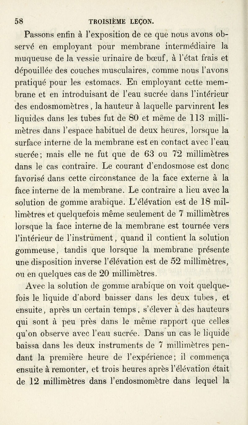 Passons enfin à l'exposition de ce que nous avons ob- servé en employant pour membrane intermédiaire la muqueuse de la vessie urinaire de bœuf, à l'état frais et dépouillée des couches musculaires, comme nous l'avons pratiqué pour les estomacs. En employant cette mem- brane et en introduisant de l'eau sucrée dans l'intérieur des endosmomètres, la hauteur à laquelle parvinrent les liquides dans les tubes fut de 80 et même de 113 milli- mètres dans l'espace habituel de deux heures, lorsque la surface interne de la membrane est en contact avec l'eau sucrée; mais elle ne fut que de 63 ou 72 millimètres dans le cas contraire. Le courant d'endosmose est donc favorisé dans cette circonstance de la face externe à la face interne de la membrane. Le contraire a lieu avec la solution de gomme arabique. L'élévation est de 18 mil- limètres et quelquefois même seulement de 7 millimètres lorsque la face interne de la membrane est tournée vers l'intérieur de l'instrument, quand il contient la solution gommeuse, tandis que lorsque la membrane présente une disposition inverse l'élévation est de 52 millimètres, ou en quelques cas de 20 millimètres. Avec la solution de gomme arabique on voit quelque- fois le liquide d'abord baisser dans les deux tubes, et ensuite, après un certain temps, s'élever à des hauteurs qui sont à peu près dans le même rapport que celles qu'on observe avec l'eau sucrée. Dans un cas le liquide baissa dans les deux instruments de 7 millimètres pen- dant la première heure de l'expérience; il commença ensuite à remonter, et trois heures après l'élévation était de 12 millimètres dans l'endosmomètre dans lequel la