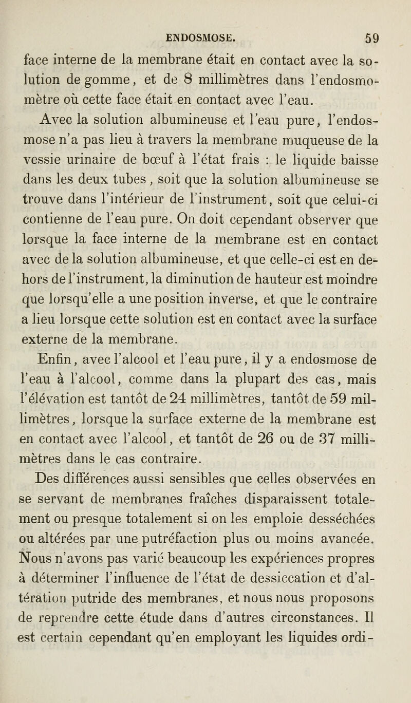 face interne de la membrane était en contact avec la so- lution de gomme, et de 8 millimètres dans l'endosmo- mètre où cette face était en contact avec l'eau. Avec la solution albumineuse et l'eau pure, l'endos- mose n'a pas lieu à travers la membrane muqueuse de la vessie urinaire de bœuf à l'état frais : le liquide baisse dans les deux tubes , soit que la solution albumineuse se trouve dans l'intérieur de l'instrument, soit que celui-ci contienne de l'eau pure. On doit cependant observer que lorsque la face interne de la membrane est en contact avec de la solution albumineuse, et que celle-ci est en de- hors de l'instrument, la diminution de hauteur est moindre que lorsqu'elle a une position inverse, et que le contraire a lieu lorsque cette solution est en contact avec la surface externe de la membrane. Enfin, avec l'alcool et l'eau pure, il y a endosmose de l'eau à l'alcool, comme dans la plupart des cas, mais l'élévation est tantôt de 24 millimètres, tantôt de 59 mil- limètres , lorsque la surface externe de la membrane est en contact avec l'alcool, et tantôt de 26 ou de 37 milli- mètres dans le cas contraire. Des différences aussi sensibles que celles observées en se servant de membranes fraîches disparaissent totale- ment ou presque totalement si on les emploie desséchées ou altérées par une putréfaction plus ou moins avancée. Nous n'avons pas varié beaucoup les expériences propres à déterminer l'influence de l'état de dessiccation et d'al- tération putride des membranes, et nous nous proposons de reprendre cette étude dans d'autres circonstances. Il est certain cependant qu'en employant les liquides ordi-