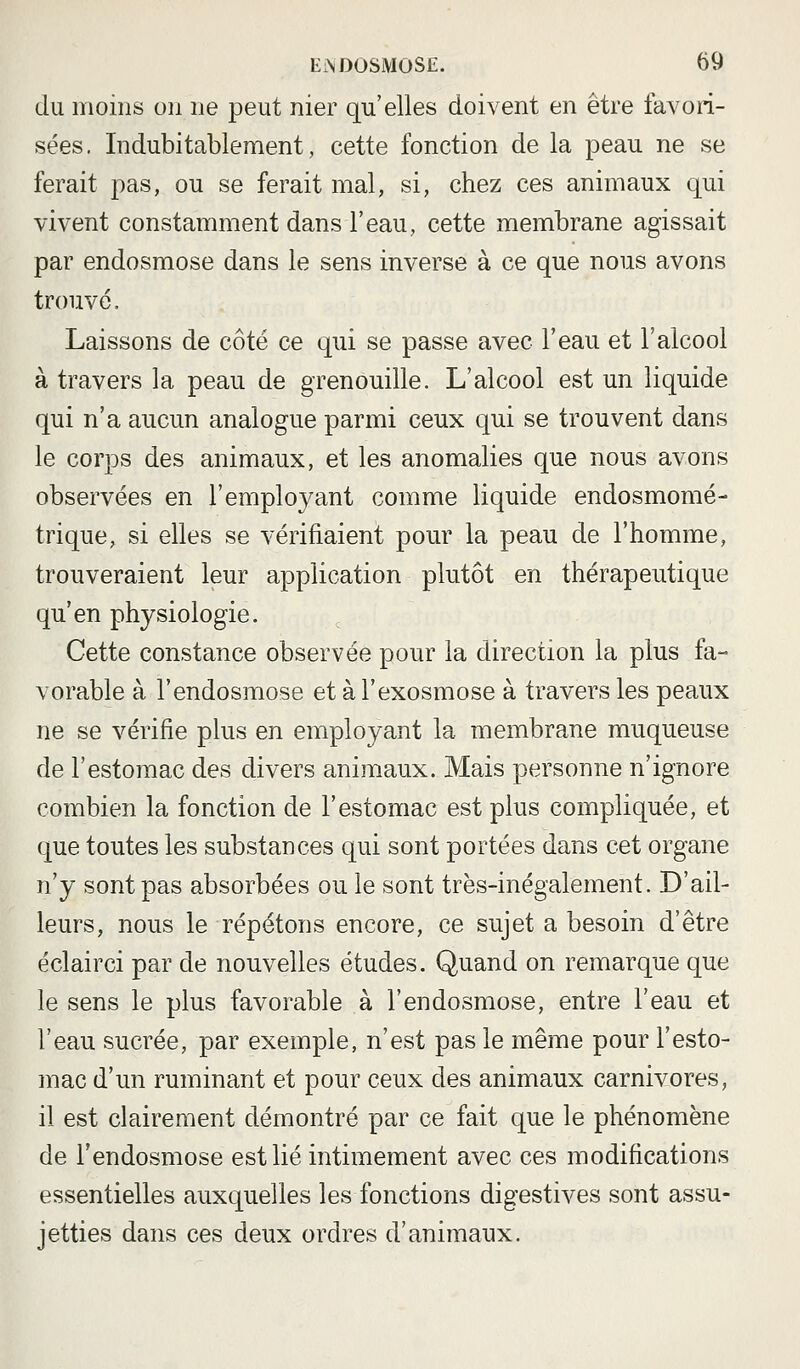 du moins on ne peut nier qu'elles doivent en être favori- sées. Indubitablement, cette fonction de la peau ne se ferait pas, ou se ferait mal, si, chez ces animaux qui vivent constamment dans l'eau, cette membrane agissait par endosmose dans le sens inverse à ce que nous avons trouvé. Laissons de côté ce qui se passe avec l'eau et l'alcool à travers la peau de grenouille. L'alcool est un liquide qui n'a aucun analogue parmi ceux qui se trouvent dans le corps des animaux, et les anomalies que nous avons observées en l'employant comme liquide endosmomé- trique, si elles se vérifiaient pour la peau de l'homme, trouveraient leur application plutôt en thérapeutique qu'en physiologie. Cette constance observée pour la direction la plus fa- vorable à l'endosmose et àl'exosmose à travers les peaux ne se vérifie plus en employant la membrane muqueuse de l'estomac des divers animaux. Mais personne n'ignore combien la fonction de l'estomac est plus compliquée, et que toutes les substances qui sont portées dans cet organe n'y sont pas absorbées ou le sont très-inégalement. D'ail- leurs, nous le répétons encore, ce sujet a besoin d'être éclairci par de nouvelles études. Quand on remarque que le sens le plus favorable à l'endosmose, entre l'eau et l'eau sucrée, par exemple, n'est pas le même pour l'esto- mac d'un ruminant et pour ceux des animaux carnivores, il est clairement démontré par ce fait que le phénomène de l'endosmose est lié intimement avec ces modifications essentielles auxquelles les fonctions digestives sont assu- jetties dans ces deux ordres d'animaux.