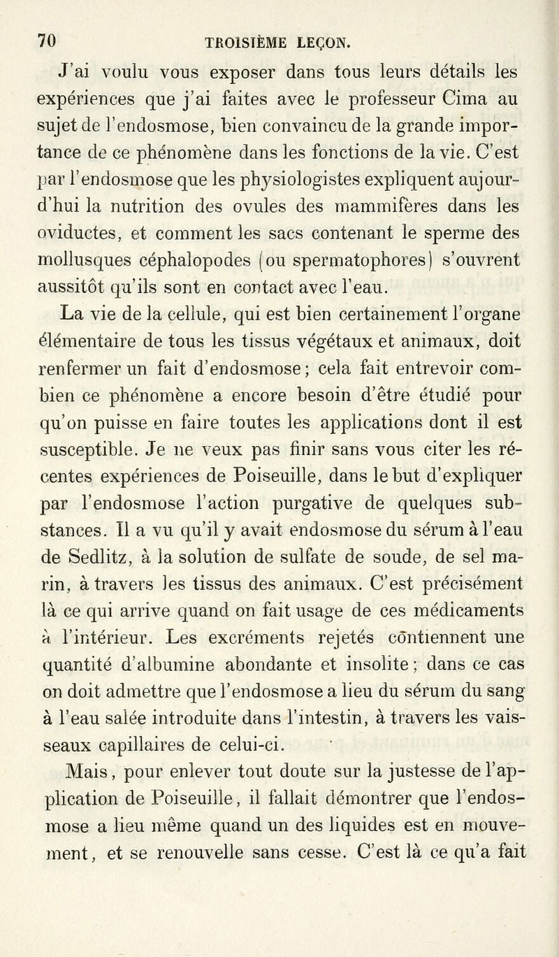 J'ai voulu vous exposer dans tous leurs détails les expériences que j'ai faites avec le professeur Cima au sujet de l'endosmose, bien convaincu de la grande impor- tance de ce phénomène dans les fonctions de la vie. C'est par l'endosmose que les physiologistes expliquent aujour- d'hui la nutrition des ovules des mammifères dans les oviductes, et comment les sacs contenant le sperme des mollusques céphalopodes (ou spermatophores) s'ouvrent aussitôt qu'ils sont en contact avec l'eau. La vie de la cellule, qui est bien certainement l'organe élémentaire de tous les tissus végétaux et animaux, doit renfermer un fait d'endosmose; cela fait entrevoir com- bien ce phénomène a encore besoin d'être étudié pour qu'on puisse en faire toutes les applications dont il est susceptible. Je ne veux pas finir sans vous citer les ré- centes expériences de Poiseuille, dans le but d'expliquer par l'endosmose l'action purgative de quelques sub- stances. 11 a vu qu'il y avait endosmose du sérum à l'eau de Sedlitz, à la solution de sulfate de soude, de sel ma- rin, à travers les tissus des animaux. C'est précisément là ce qui arrive quand on fait usage de ces médicaments H l'intérieur. Les excréments rejetés contiennent une quantité d'albumine abondante et insolite ; dans ce cas on doit admettre que l'endosmose a lieu du sérum du sang à l'eau salée introduite dans l'intestin, à travers les vais- seaux capillaires de celui-ci. Mais, pour enlever tout doute sur la justesse de l'ap- plication de Poiseuille, il fallait démontrer que l'endos- mose a lieu même quand un des liquides est en mouve- ment, et se renouvelle sans cesse. C'est là ce qu'a fait