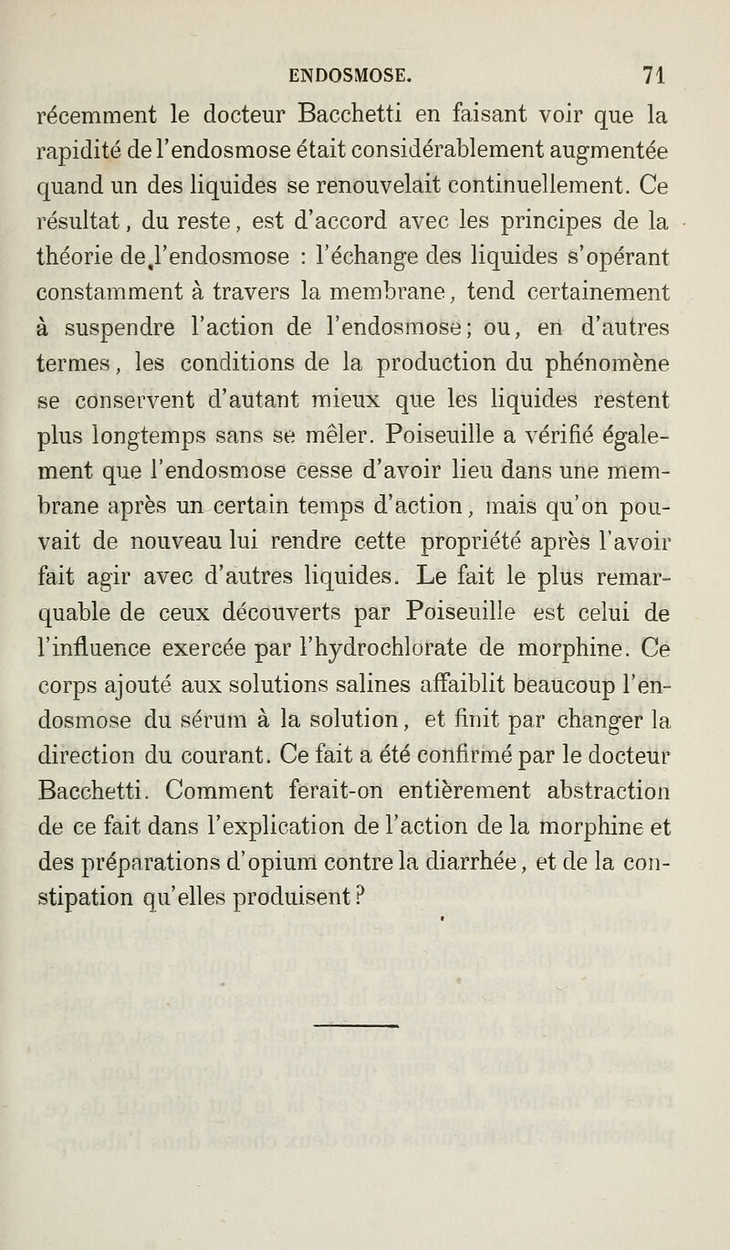 récemment le docteur Bacchetti en faisant voir que la rapidité de l'endosmose était considérablement augmentée quand un des liquides se renouvelait continuellement. Ce résultat, du reste, est d'accord avec les principes de la théorie de,l'endosmose : l'échange des liquides s'opérant constamment à travers la membrane, tend certainement à suspendre l'action de l'endosmose; ou, en d'autres termes, les conditions de la production du phénomène se conservent d'autant mieux que les liquides restent plus longtemps sans se mêler. Poiseuille a vérifié égale- ment que l'endosmose cesse d'avoir lieu dans une mem- brane après un certain temps d'action, mais qu'on pou- vait de nouveau lui rendre cette propriété après l'avoir fait agir avec d'autres liquides. Le fait le plus remar- quable de ceux découverts par Poiseuille est celui de l'influence exercée par l'hydrochlorate de morphine. Ce corps ajouté aux solutions salines affaiblit beaucoup l'en- dosmose du sérum à la solution, et finit par changer la direction du courant. Ce fait a été confirmé par le docteur Bacchetti. Comment ferait-on entièrement abstraction de ce fait dans l'explication de l'action de la morphine et des préparations d'opium contre la diarrhée, et de la con- stipation qu'elles produisent?