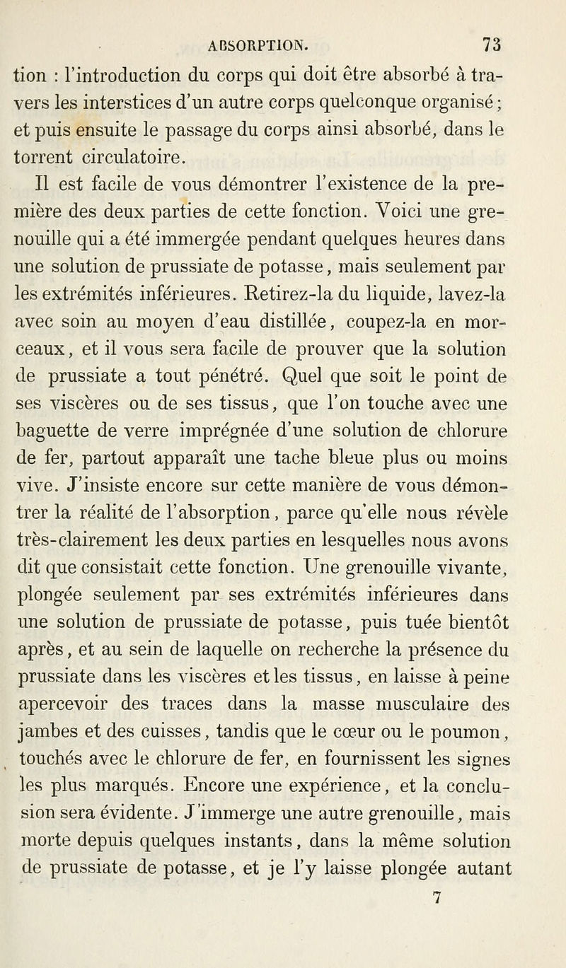 tion : l'introduction du corps qui doit être absorbé à tra- vers les interstices d'un autre corps quelconque organisé ; et puis ensuite le passage du corps ainsi absorbé, dans le torrent circulatoire. Il est facile de vous démontrer l'existence de la pre- mière des deux parties de cette fonction. Voici une gre- nouille qui a été immergée pendant quelques heures dans une solution de prussiate de potasse, mais seulement par les extrémités inférieures. Retirez-la du liquide, lavez-la avec soin au moyen d'eau distillée, coupez-la en mor- ceaux , et il vous sera facile de prouver que la solution de prussiate a tout pénétré. Quel que soit le point de ses viscères ou de ses tissus, que l'on touche avec une baguette de verre imprégnée d'une solution de chlorure de fer, partout apparaît une tache bleue plus ou moins vive. J'insiste encore sur cette manière de vous démon- trer la réalité de l'absorption, parce qu'elle nous révèle très-clairement les deux parties en lesquelles nous avons dit que consistait cette fonction. Une grenouille vivante, plongée seulement par ses extrémités inférieures dans une solution de prussiate de potasse, puis tuée bientôt après, et au sein de laquelle on recherche la présence du prussiate dans les viscères et les tissus, en laisse à peine apercevoir des traces dans la masse musculaire des jambes et des cuisses, tandis que le cœur ou le poumon, touchés avec le chlorure de fer, en fournissent les signes les plus marqués. Encore une expérience, et la conclu- sion sera évidente. J'immerge une autre grenouille, mais morte depuis quelques instants, dans la même solution de prussiate de potasse, et je l'y laisse plongée autant 7