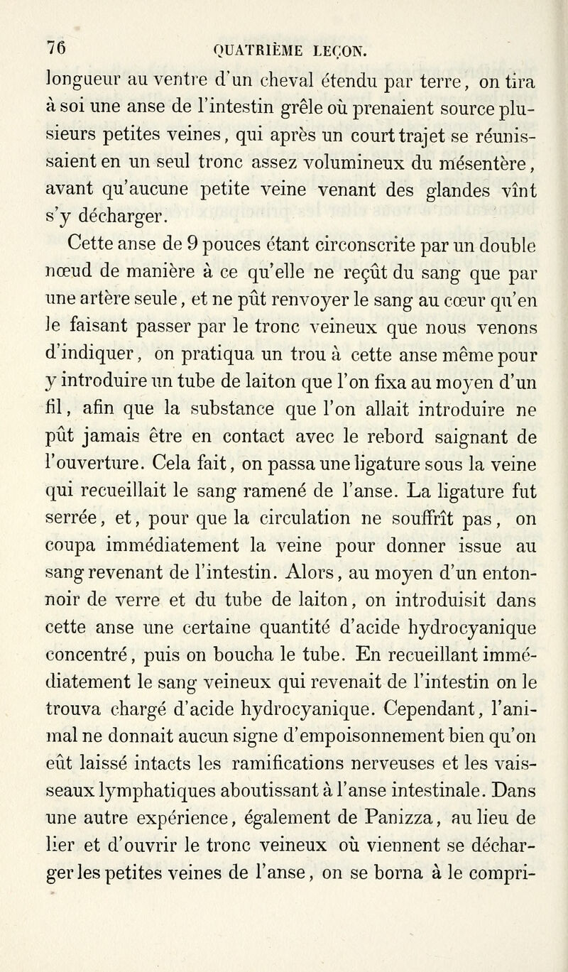 longueur au ventre d'un cheval étendu par terre, on tira à soi une anse de l'intestin grêle oii prenaient source plu- sieurs petites veines, qui après un court trajet se réunis- saient en un seul tronc assez volumineux du mésentère, avant qu'aucune petite veine venant des glandes vînt s'y décharger. Cette anse de 9 pouces étant circonscrite par un double nœud de manière à ce qu'elle ne reçût du sang que par une artère seule, et ne pût renvoyer le sang au cœur qu'en le faisant passer par le tronc veineux que nous venons d'indiquer, on pratiqua un trou à cette anse même pour y introduire un tube de laiton que l'on fixa au moyen d'un fil, afin que la substance que l'on allait introduire ne pût jamais être en contact avec le rebord saignant de l'ouverture. Cela fait, on passa une ligature sous la veine qui recueillait le sang ramené de l'anse. La ligature fut serrée, et, pour que la circulation ne souffrît pas, on coupa immédiatement la ideine pour donner issue au sang revenant de l'intestin. Alors, au moyen d'un enton- noir de verre et du tube de laiton, on introduisit dans cette anse une certaine quantité d'acide hydrocyanique concentré, puis on boucha le tube. En recueillant immé- diatement le sang veineux qui revenait de l'intestin on le trouva chargé d'acide hydrocyanique. Cependant, l'ani- mal ne donnait aucun signe d'empoisonnement bien qu'on eût laissé intacts les ramifications nerveuses et les vais- seaux lymphatiques aboutissant à l'anse intestinale. Dans une autre expérience, également de Panizza, au lieu de lier et d'ouvrir le tronc veineux oii viennent se déchar- ger les petites veines de l'anse, on se borna à le compri-