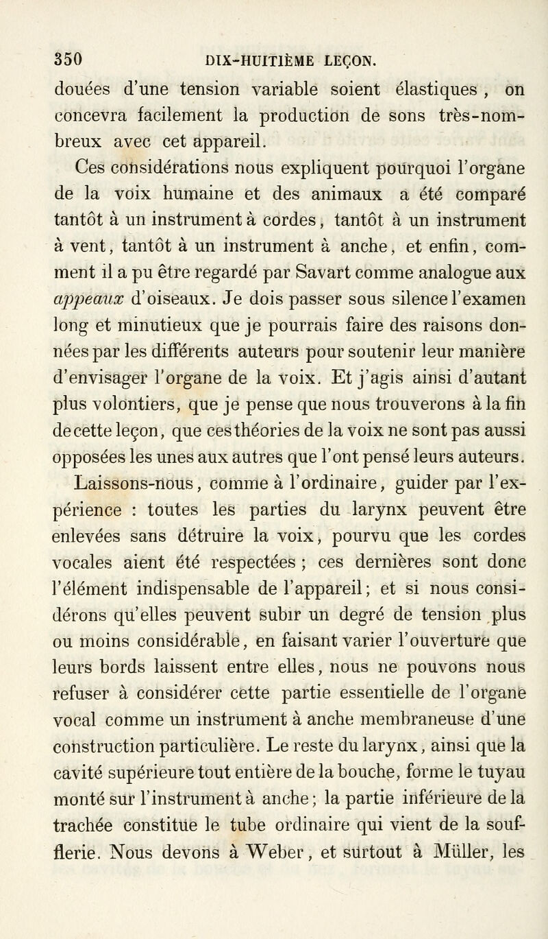 douées d'une tension variable soient élastiques , on concevra facilement la production de sons très-nom- breux avec cet appareil. Ces considérations nous expliquent pourquoi l'organe de la voix humaine et des animaux a été comparé tantôt à un instrument à cordes, tantôt à un instrument à vent, tantôt à un instrument à anche, et enfin, com- ment il a pu être regardé par Savart comme analogue aux ajjpeaux d'oiseaux. Je dois passer sous silence l'examen long et minutieux que je pourrais faire des raisons don- nées par les différents auteurs pour soutenir leur manière d'envisager l'organe de la voix. Et j'agis ainsi d'autant plus volontiers, que je pense que nous trouverons à la fin de cette leçon, que ces théories de la voix ne sont pas aussi opposées les unes aux autres que l'ont pensé leurs auteurs. Laissons-nous, comme à l'ordinaire, guider par l'ex- périence : toutes les parties du larynx peuvent être enlevées sans détruire la voix, pourvu que les cordes vocales aient été respectées ; ces dernières sont donc l'élément indispensable de l'appareil; et si nous consi- dérons qu'elles peuvent subir un degré de tension plus ou moins considérable, en faisant varier l'ouverture que leurs bords laissent entre elles, nous ne pouvons nous refuser à considérer cette partie essentielle de l'organe vocal comme un instrument à anche membraneuse d'une construction particulière. Le reste du larynx, ainsi que la cavité supérieure tout entière de la bouche, forme le tuyau monté sur l'instrument à anche ; la partie inférieure de la trachée constitue le tube ordinaire qui vient de la souf- flerie. Nous devons à Weber, et surtout à Millier, les