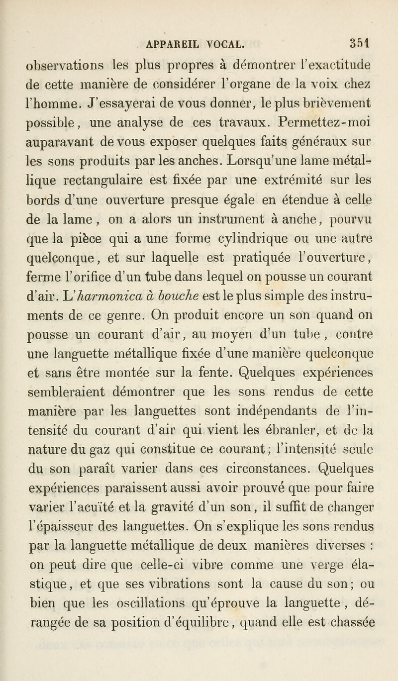 observations les plus propres à démontrer l'exactitude de cette manière de considérer l'organe de la voix chez l'homme. J'essayerai de vous donner, le plus brièvement possible, une analyse de ces travaux. Permettez-moi auparavant de vous exposer quelques faits généraux sur les sons produits par les anches. Lorsqu'une lame métal- lique rectangulaire est fixée par une extrémité sur les bords d'une ouverture presque égale en étendue à celle de la lame , on a alors un instrument à anche, pourvu que la pièce qui a une forme cylindrique ou une autre quelconque, et sur laquelle est pratiquée l'ouverture, ferme l'orifice d'un tube dans lequel on pousse un courant d'air. Uharmonica à bouche est le plus simple des instru- ments de ce genre. On produit encore un son quand on pousse un courant d'air, au moyen d'un tube, contre une languette métallique fixée d'une manière quelconque et sans être montée sur la fente. Quelques expériences sembleraient démontrer que les sons rendus de cette manière par les languettes sont indépendants de l'in- tensité du courant d'air qui vient les ébranler, et de la nature du gaz qui constitue ce courant; l'intensité seule du son paraît varier dans ces circonstances. Quelques expériences paraissent aussi avoir prouvé que pour faire varier l'acuité et la gravité d'un son, il suffit de changer l'épaisseur des languettes. On s'explique les sons rendus par la languette métallique de deux manières diverses : on peut dire que celle-ci vibre comme une verge éla- stique , et que ses vibrations sont la cause du son ; ou bien que les oscillations qu'éprouve la languette , dé- rangée de sa position d'équilibre, quand elle est chassée