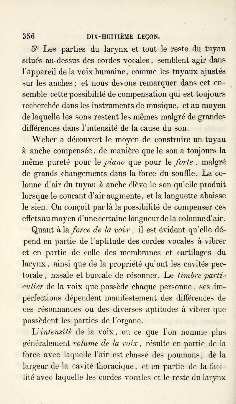 5° Les parties du larynx et tout le reste du tuyau situés au-dessus des cordes vocales, semblent agir dans l'appareil de la voix humaine, comme les tuyaux ajustés sur les anches ; et nous devons remarquer dans cet en- semble cette possibilité de compensation qui est toujours recherchée dans les instruments de musique, et au moyen de laquelle les sons restent les mêmes malgré de grandes différences dans l'intensité de la cause du son. Weber a découvert le moyen de construire un tuyau à anche compensée, de manière que le son a toujours la même pureté pour le piano que pour le forte, malgré de grands changements dans la force du souffle. La co- lonne d'air du tuyau à anche élève le son qu'elle produit lorsque le courant d'air augmente, et la languette abaisse le sien. On conçoit par là la possibilité de compenser ces effetsau moyen d'une certaine longueur de la colonned'air. Quant à là. force de la voix , il est évident qu'elle dé- pend en partie de l'aptitude des cordes vocales à vibrer et en partie de celle des membranes et cartilages du larynx, ainsi que de la propriété qu'ont les cavités pec- torale , nasale et buccale de résonner. Le timbre 'parti- culier de la voix que possède chaque personne , ses im- perfections dépendent manifestement des différences de ces résonnances ou des diverses aptitudes à vibrer que possèdent les parties de l'organe. Uintensité de la voix, ou ce que l'on nomme plus généralement volume de la voix, résulte en partie de la force avec laquelle l'air est chassé des poumons, de la largeur de la cavité thoracique, et en partie de la faci- lité avec laquelle les cordes vocales et le reste du larynx