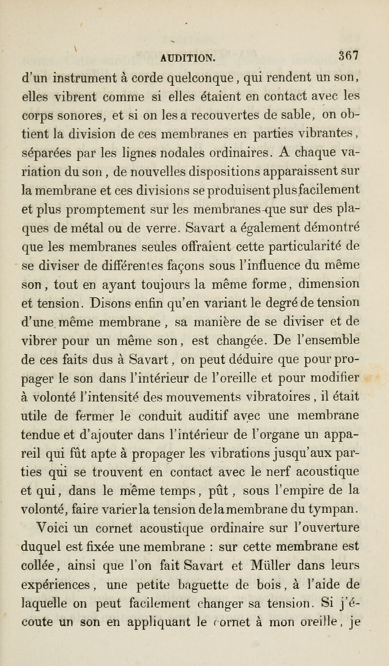 d'un instrument à corde quelconque, qui rendent un son, elles vibrent comme si elles étaient en contact avec les corps sonores, et si on lesa recouvertes de sable, on ob- tient la division de ces membranes en parties vibrantes, séparées par les lignes nodales ordinaires. A chaque va- riation du son, de nouvelles dispositions apparaissent sur la membrane et ces divisions se produisent plus facilement et plus promptement sur les membranes-que sur des pla- ques de métal ou de verre. Savart a également démontré que les membranes seules offraient cette particularité de se diviser de différentes façons sous l'influence du même son, tout en ayant toujours la même forme, dimension et tension. Disons enfin qu'en variant le degré de tension d'une, même membrane , sa manière de se diviser et de vibrer pour un même son, est changée. De l'ensemble de ces faits dus à Savart, on peut déduire que pour pro- pager le son dans l'intérieur de l'oreille et pour modifier à volonté l'intensité des mouvements vibratoires , il était utile de fermer le conduit auditif avec une membrane tendue et d'ajouter dans l'intérieur de l'organe un appa- reil qui fût apte à propager les vibrations jusqu'aux par- ties qui se trouvent en contact avec le nerf acoustique et qui, dans le même temps, pût, sous l'empire de la volonté, faire varier la tension de la membrane du tympan. Voici un cornet acoustique ordinaire sur l'ouverture duquel est fixée une membrane : sur cette membrane est collée, ainsi que l'on fait Savart et Miiller dans leurs expériences, une petite baguette de bois, à l'aide de laquelle on peut facilement changer sa tension. Si j'é- coute un son en appliquant le rornet à mon oreille, je