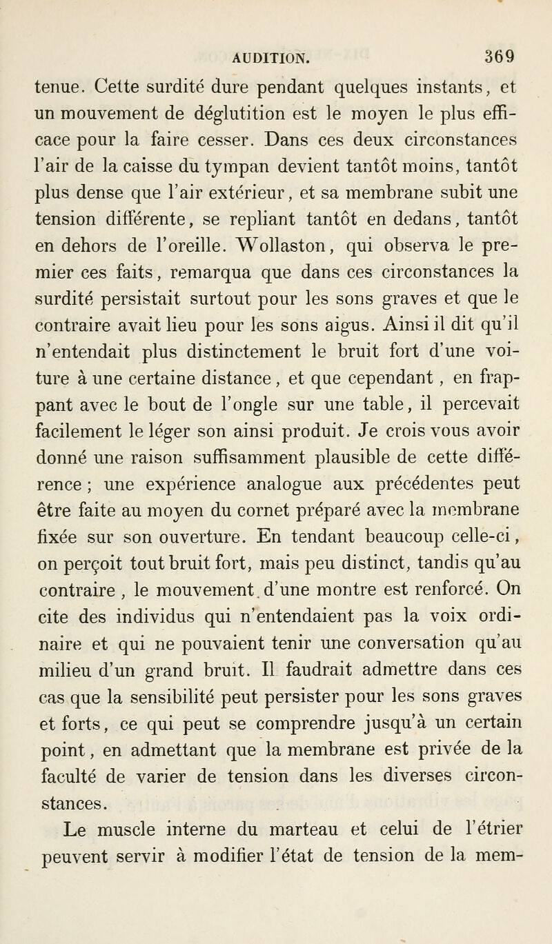 tenue. Cette surdité dure pendant quelques instants, et un naouvement de déglutition est le moyen le plus effi- cace pour la faire cesser. Dans ces deux circonstances l'air de la caisse du tympan devient tantôt moins, tantôt plus dense que l'air extérieur, et sa membrane subit une tension différente, se repliant tantôt en dedans, tantôt en dehors de l'oreille. Wollaston, qui observa le pre- mier ces faits, remarqua que dans ces circonstances la surdité persistait surtout pour les sons graves et que le contraire avait lieu pour les sons aigus. Ainsi il dit qu'il n'entendait plus distinctement le bruit fort d'une voi- ture à une certaine distance, et que cependant, en frap- pant avec le bout de l'ongle sur une table, il percevait facilement le léger son ainsi produit. Je crois vous avoir donné une raison suffisamment plausible de cette diffé- rence ; une expérience analogue aux précédentes peut être faite au moyen du cornet préparé avec la membrane fixée sur son ouverture. En tendant beaucoup celle-ci, on perçoit tout bruit fort, mais peu distinct, tandis qu'au contraire , le mouvement.d'une montre est renforcé. On cite des individus qui n'entendaient pas la voix ordi- naire et qui ne pouvaient tenir une conversation qu'au milieu d'un grand bruit. Il faudrait admettre dans ces cas que la sensibilité peut persister pour les sons graves et forts, ce qui peut se comprendre jusqu'à un certain point, en admettant que la membrane est privée de la faculté de varier de tension dans les diverses circon- stances. Le muscle interne du marteau et celui de l'étrier peuvent servir à modifier l'état de tension de la mem-