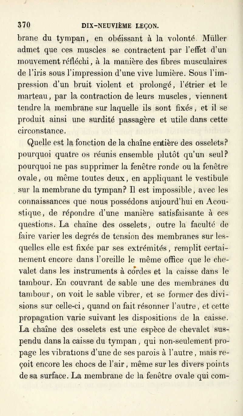 brane du tympan, en obéissant à la volonté. Millier admet que ces muscles se contractent par l'effet d'un niouvement réfléchi, à la manière des fibres musculaires de l'iris sous l'impression d'une vive lumière. Sous l'im- pression d'un bruit violent et prolongé, l'étrier et le marteau, par la contraction de leurs muscles, viennent tendre la membrane sur laquelle ils sont fixés, et il se produit ainsi une surdité passagère et utile dans cette circonstance. Quelle est la fonction de la chaîne entière des osselets .f* pourquoi quatre os réunis ensemble plutôt qu'un seul? pourquoi ne pas supprimer la fenêtre ronde ou la fenêtre ovale, ou même toutes deux, en appliquant le vestibule sur la membrane du tympan? Il est impossible, avec les connaissances que nous possédons aujourd'hui en Acou- stique, de répondre d'une manière satisfaisante à ces questions. La chaîne des osselets, outre la faculté de faire varier les degrés de tension des membranes sur les- quelles elle est fixée par ses extrémités, remplit certai- nement encore dans l'oreille le même office que le che- valet dans les instruments à cordes et la caisse dans le tambour. En couvrant de sable une des membranes du tambour, on voit le sable vibrer, et se former des divi- sions sur celle-ci, quand on fait résonner l'autre, et cette propagation varie suivant les dispositions de la caisse. La chaîne des osselets est une espèce de chevalet sus- pendu dans la caisse du tympan, qui non-seulement pro- page les vibrations d'une de ses parois à l'autre, mais re- çoit encore les chocs de l'air, même sur les divers points de sa surface. La membrane de la fenêtre ovale qui com-