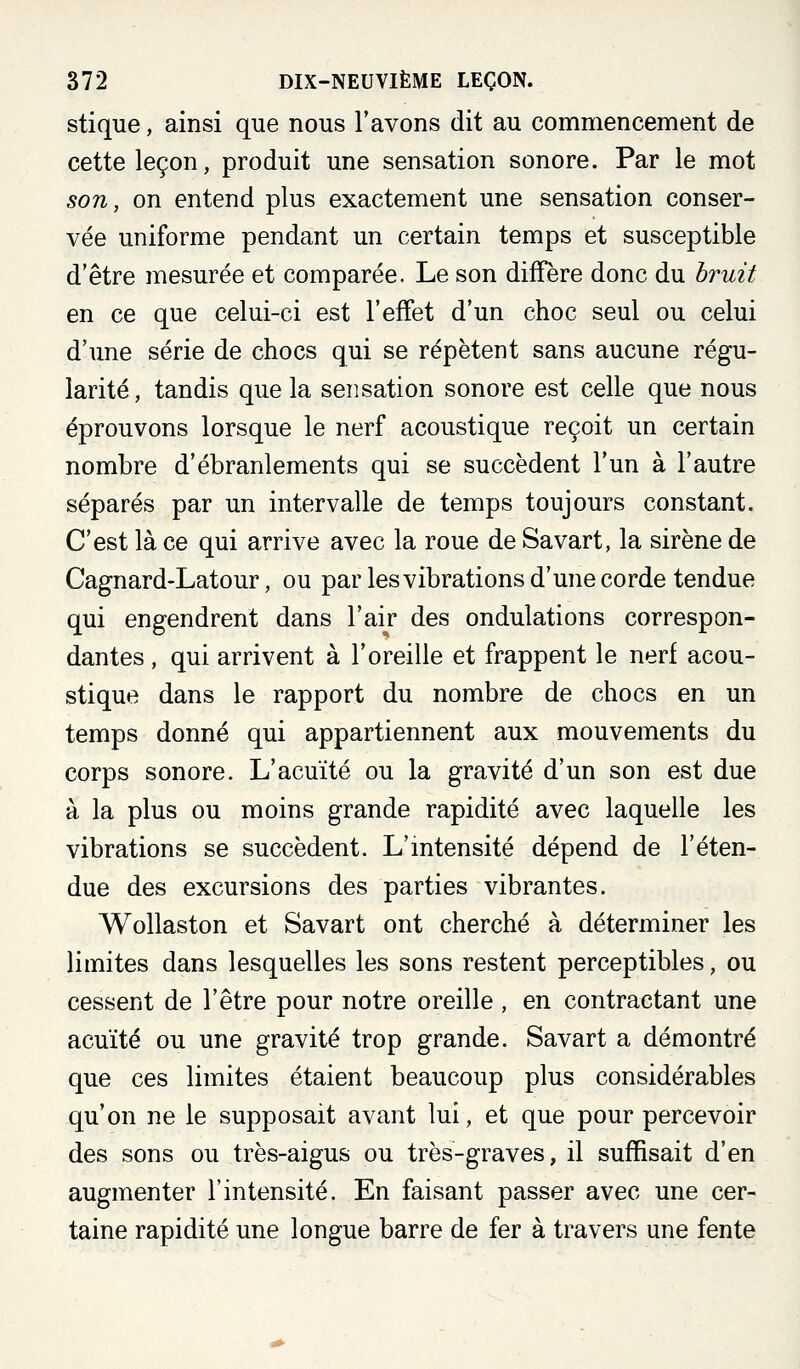 stique, ainsi que nous l'avons dit au commencenaent de cette leçon, produit une sensation sonore. Par le mot son, on entend plus exactement une sensation conser- vée uniforme pendant un certain temps et susceptible d'être mesurée et comparée. Le son diffère donc du bruit en ce que celui-ci est l'effet d'un choc seul ou celui d'une série de chocs qui se répètent sans aucune régu- larité, tandis que la sensation sonore est celle que nous éprouvons lorsque le nerf acoustique reçoit un certain nombre d'ébranlements qui se succèdent l'un à l'autre séparés par un intervalle de temps toujours constant. C'est là ce qui arrive avec la roue de Savart, la sirène de Cagnard-Latour, ou par lesvibrations d'une corde tendue qui engendrent dans l'air des ondulations correspon- dantes , qui arrivent à l'oreille et frappent le nerf acou- stique dans le rapport du nombre de chocs en un temps donné qui appartiennent aux mouvements du corps sonore. L'acuité ou la gravité d'un son est due à la plus ou moins grande rapidité avec laquelle les vibrations se succèdent. L'mtensité dépend de l'éten- due des excursions des parties vibrantes. Wollaston et Savart ont cherché à déterminer les limites dans lesquelles les sons restent perceptibles, ou cessent de l'être pour notre oreille , en contractant une acuité ou une gravité trop grande. Savart a démontré que ces limites étaient beaucoup plus considérables qu'on ne le supposait avant lui, et que pour percevoir des sons ou très-aigus ou très-graves, il suffisait d'en augmenter l'intensité. En faisant passer avec une cer- taine rapidité une longue barre de fer à travers une fente