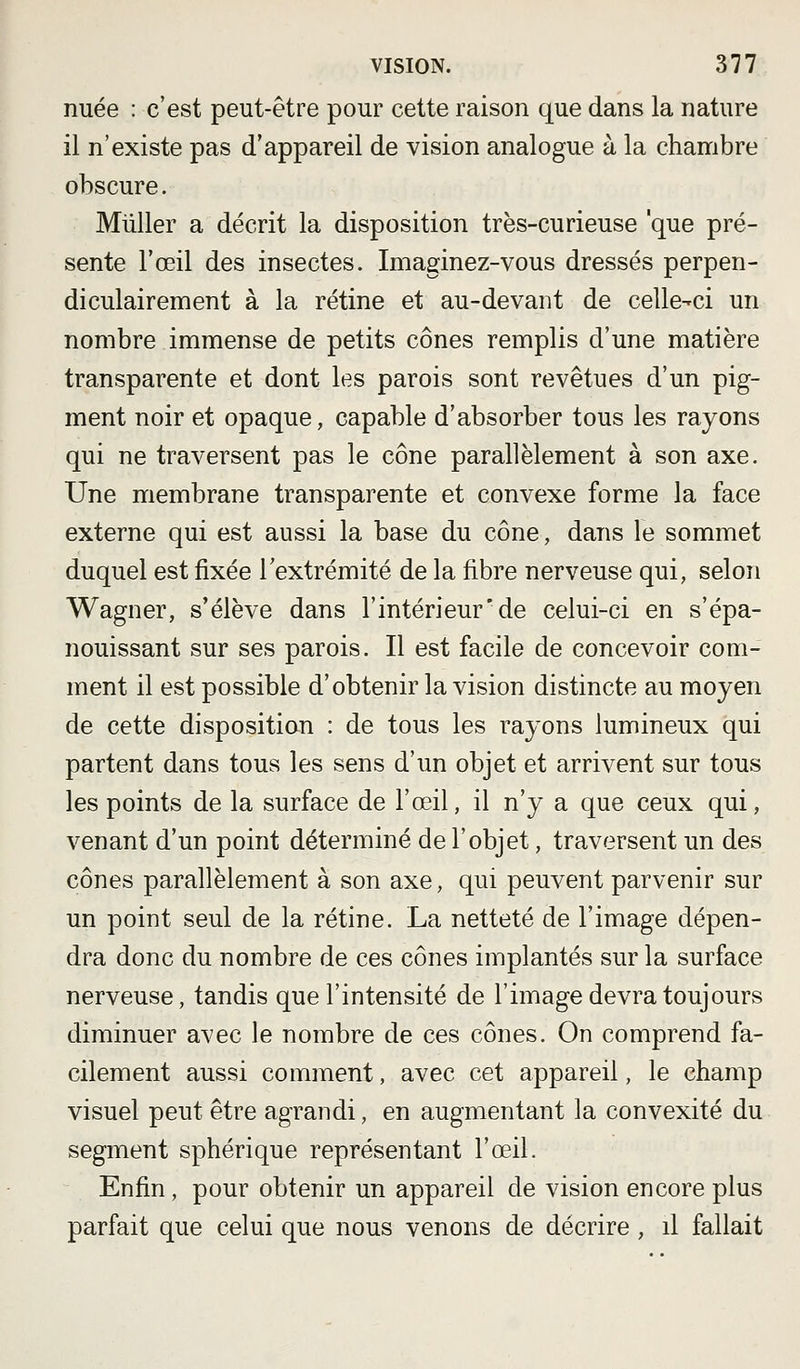 nuée : c'est peut-être pour cette raison que dans la nature il n'existe pas d'appareil de vision analogue à la chambre obscure. MûUer a décrit la disposition très-curieuse 'que pré- sente l'œil des insectes. Imaginez-vous dressés perpen- diculairement à la rétine et au-devant de celle-ci un nombre immense de petits cônes remplis d'une matière transparente et dont les parois sont revêtues d'un pig- ment noir et opaque, capable d'absorber tous les rayons qui ne traversent pas le cône parallèlement à son axe. Une membrane transparente et convexe forme la face externe qui est aussi la base du cône, dans le sommet duquel est fixée l'extrémité de la fibre nerveuse qui, selon Wagner, s'élève dans l'intérieur*de celui-ci en s'épa- nouissant sur ses parois. Il est facile de concevoir com- ment il est possible d'obtenir la vision distincte au moyen de cette disposition : de tous les rayons lumineux qui partent dans tous les sens d'un objet et arrivent sur tous les points de la surface de l'œil, il n'y a que ceux qui, venant d'un point déterminé de l'objet, traversent un des cônes parallèlement à son axe, qui peuvent parvenir sur un point seul de la rétine. La netteté de l'image dépen- dra donc du nombre de ces cônes implantés sur la surface nerveuse, tandis que l'intensité de l'image devra toujours diminuer avec le nombre de ces cônes. On comprend fa- cilement aussi comment, avec cet appareil, le champ visuel peut être agrandi, en augmentant la convexité du segment sphérique représentant l'œil. Enfin, pour obtenir un appareil de vision encore plus parfait que celui que nous venons de décrire, il fallait