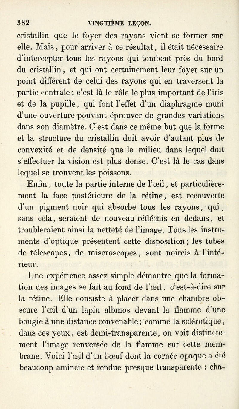 cristallin que le foyer des rayons vient se former sur elle. Mais, pour arriver à ce résultat, il était nécessaire d'intercepter tous les rayons qui tombent près du bord du cristallin, et qui ont certainement leur foyer sur un point différent de celui des rayons qui en traversent la partie centrale ; c'est là le rôle le plus important de l'iris et de la pupille, qui font l'effet d'un diaphragme muni d'une ouverture pouvant éprouver de grandes variations dans son diamètre. C'est dans ce même but que la forme et la structure du cristallin doit avoir d'autant plus de convexité et de densité que le milieu dans lequel doit s'effectuer la vision est plus dense. C'est là le cas dans lequel se trouvent les poissons. Enfin , toute la partie interne de l'œil, et particulière- ment la face postérieure de la rétine, est recouverte d'un pigment noir qui absorbe tous les rayons, qui, sans cela, seraient de nouveau réfléchis en dedans, et troubleraient ainsi la netteté de l'image. Tous les instru- ments d'optique présentent cette disposition ; les tubes de télescopes, de miscroscopes, sont noircis à l'inté- rieur. Une expérience assez simple démontre que la forma- tion des images se fait au fond de l'œil, c'est-à-dire sur la rétine. Elle consiste à placer dans une chambre ob- scure l'œil d'un lapin albmos devant la flamme d'une bougie à une distance convenable ; comme la sclérotique, dans ces yeux, est demi-transparente, on voit distincte- ment l'image renversée de la flamme sur cette mem- brane. Voici l'œjl d'un bœuf dont la cornée opaque a été beaucoup amincie et rendue presque transparente : cha-