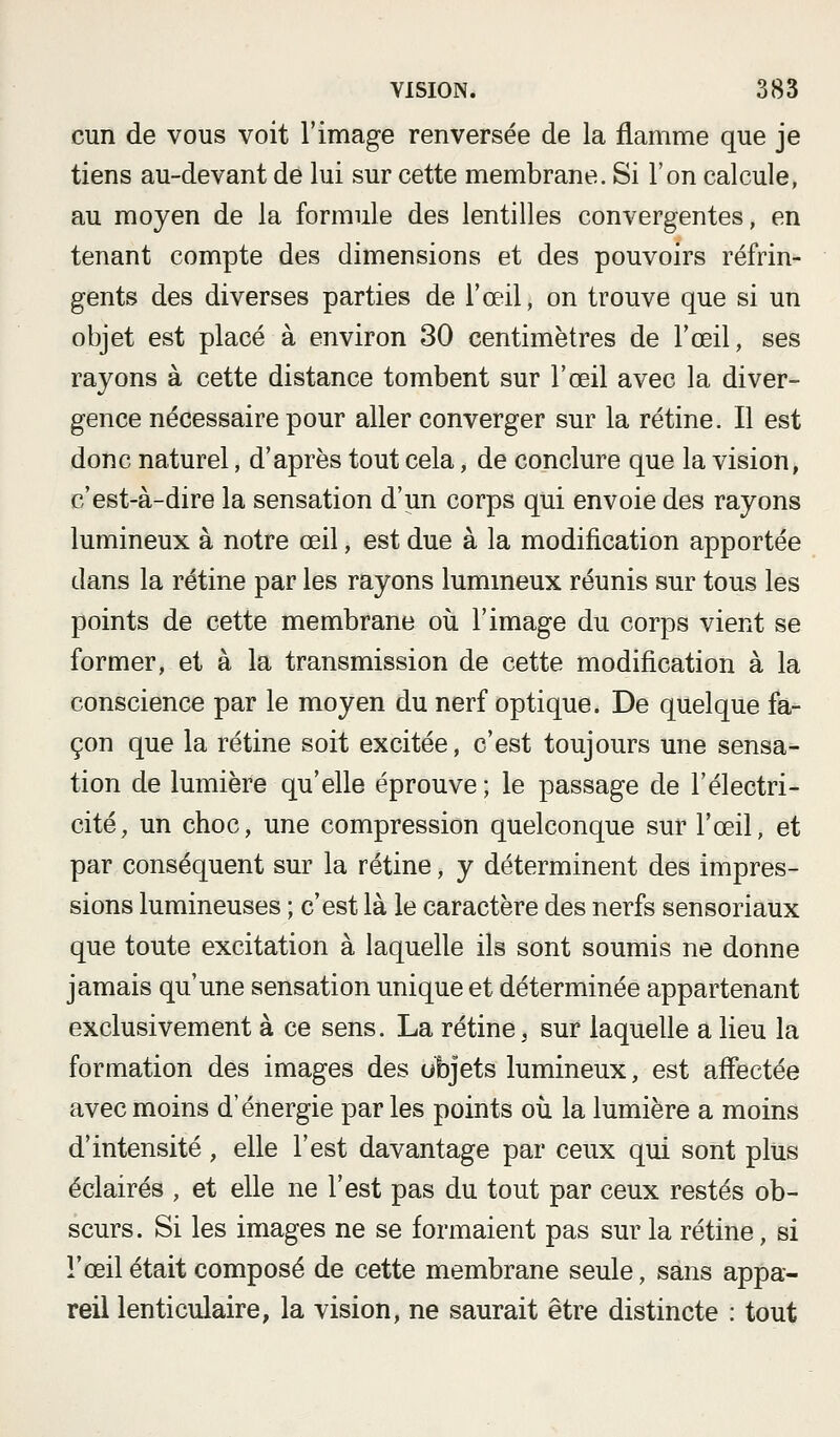 cun de vous voit l'image renversée de la flamme que je tiens au-devant de lui sur cette membrane. Si l'on calcule, au moyen de la formule des lentilles convergentes, en tenant compte des dimensions et des pouvoirs réfrin- gents des diverses parties de l'œil, on trouve que si un objet est placé à environ 30 centimètres de l'œil, ses rayons à cette distance tombent sur l'œil avec la diver- gence nécessaire pour aller converger sur la rétine. Il est donc naturel, d'après tout cela, de conclure que la vision, c'est-à-dire la sensation d'un corps qui envoie des rayons lumineux à notre œil, est due à la modification apportée dans la rétine par les rayons lummeux réunis sur tous les points de cette membrane oii l'image du corps vient se former, et à la transmission de cette modification à la conscience par le moyen du nerf optique. De quelque fa- çon que la rétine soit excitée, c'est toujours une sensa- tion de lumière qu'elle éprouve ; le passage de l'électri- cité, un choc, une compression quelconque sur l'œil, et par conséquent sur la rétine, y déterminent des impres- sions lumineuses ; c'est là le caractère des nerfs sensoriaux que toute excitation à laquelle ils sont soumis ne donne jamais qu'une sensation unique et déterminée appartenant exclusivement à ce sens. La rétine, sur laquelle a lieu la formation des images des ubjets lumineux, est affectée avec moins d'énergie par les points où la lumière a moins d'intensité, elle l'est davantage par ceux qui sont plus éclairés , et elle ne l'est pas du tout par ceux restés ob- scurs. Si les images ne se formaient pas sur la rétine, si l'œil était composé de cette membrane seule, sans appa- reil lenticulaire, la vision, ne saurait être distincte : tout