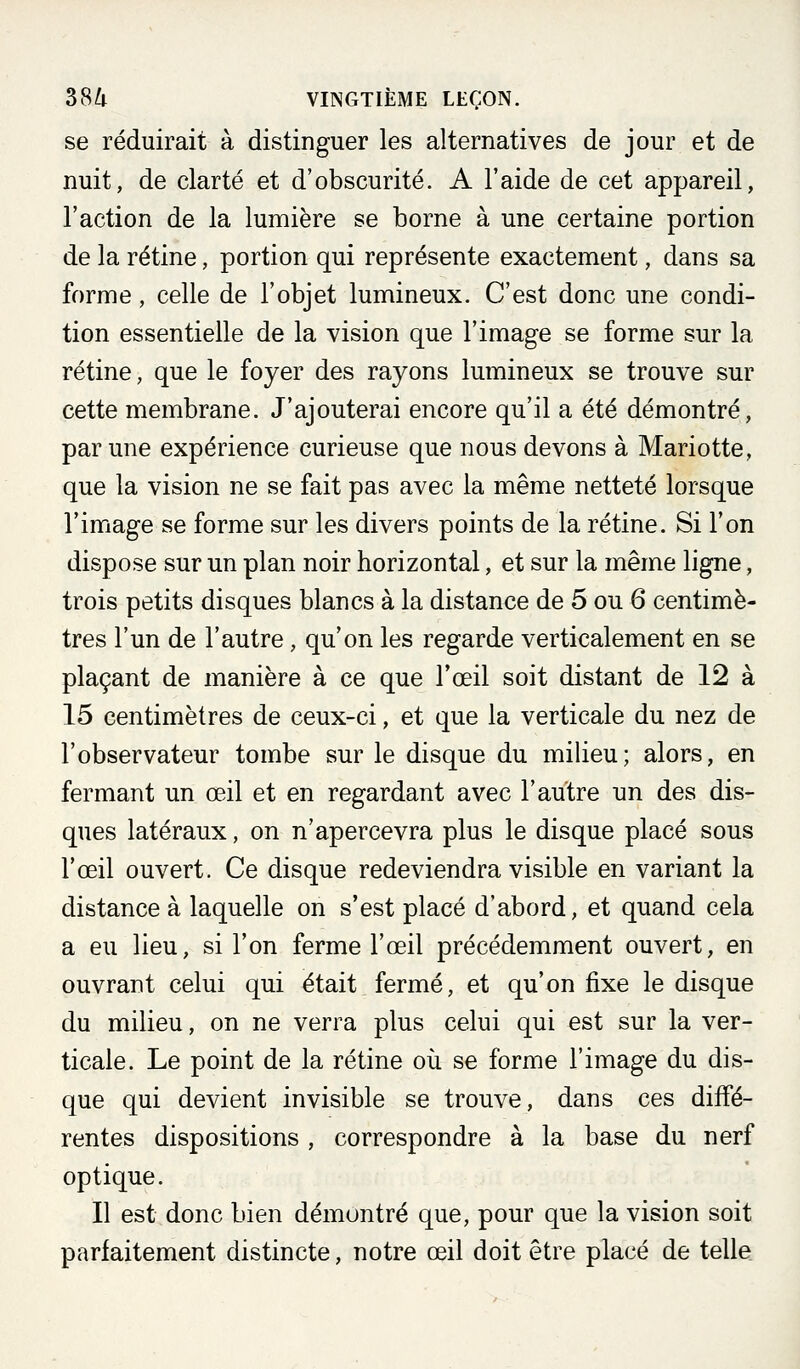 se réduirait à distinguer les alternatives de jour et de nuit, de clarté et d'obscurité. A l'aide de cet appareil, l'action de la lumière se borne à une certaine portion de la rétine, portion qui représente exactement, dans sa forme, celle de l'objet lumineux. C'est donc une condi- tion essentielle de la vision que l'image se forme sur la rétine, que le foyer des rayons lumineux se trouve sur cette membrane. J'ajouterai encore qu'il a été démontré, par une expérience curieuse que nous devons à Mariotte, que la vision ne se fait pas avec la même netteté lorsque l'image se forme sur les divers points de la rétine. Si l'on dispose sur un plan noir horizontal, et sur la même ligne, trois petits disques blancs à la distance de 5 ou 6 centimè- tres l'un de l'autre, qu'on les regarde verticalement en se plaçant de manière à ce que l'œil soit distant de 12 à 15 centimètres de ceux-ci, et que la verticale du nez de l'observateur tombe sur le disque du milieu; alors, en fermant un œil et en regardant avec l'autre un des dis- ques latéraux, on n'apercevra plus le disque placé sous l'œil ouvert. Ce disque redeviendra visible en variant la distance à laquelle on s'est placé d'abord, et quand cela a eu lieu, si l'on ferme l'œil précédemment ouvert, en ouvrant celui qui était fermé, et qu'on fixe le disque du milieu, on ne verra plus celui qui est sur la ver- ticale. Le point de la rétine où se forme l'image du dis- que qui devient invisible se trouve, dans ces diffé- rentes dispositions , correspondre à la base du nerf optique. Il est donc bien démontré que, pour que la vision soit parfaitement distincte, notre œil doit être placé de telle