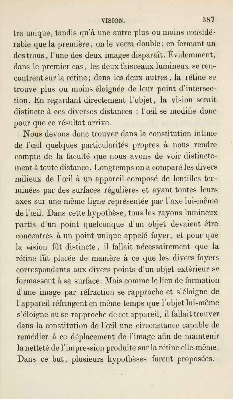 tra unique, tandis qu'à une autre plus ou moins considé- rable que la première, on le verra double ; en fermant un des trous, l'une des deux images disparaît. Evidemment, dans le premier cas, les deux faisceaux lumineux se ren- contrent sur la rétine ; dans les deux autres, la rétine se trouve plus ou moins éloignée de leur point d'intersec- tion. En regardant directement l'objet, la vision serait distincte à ces diverses distances : l'œil se modifie donc pour que ce résultat arrive. Nous devons donc trouver dans la constitution intime de l'œil quelques particularités propres à nous rendre compte de la faculté que nous avons de voir distincte- ment à toute distance. Longtemps on a comparé les divers milieux de l'œil à un appareil composé de lentilles ter- minées par des surfaces régulières et ayant toutes leurs axes sur une même ligne représentée par l'axe lui-même de l'œil. Dans cette hypothèse, tous les rayons lumineux partis d'un point quelconque d'un objet devaient être concentrés à un point unique appelé foyer, et pour que la vision fût distincte, il fallait nécessairement que la rétine fût placée de manière à ce que les divers foyers correspondants aux divers points d'un objet extérieur se formassent à sa surface. Mais comme le lieu de formation d'une image par réfraction se rapproche et s'éloigne de l'appareil réfringent en même temps que l'objet lui-môme s'éloigne ou se rapproche de cet appareil, il fallait trouver dans la constitution de Tœil une circonstance capable de remédier à ce déplacement de l'image afin de maintenir la netteté de l'impression produite sur la rétine elle-même. Dans ce but, plusieurs hypothèses furent proposées.