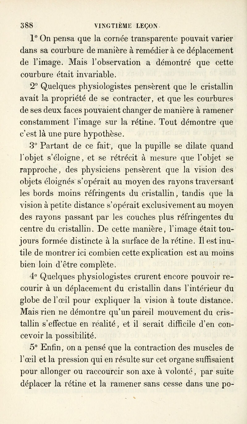 l*' On pensa que la cornée transparente pouvait varier dans sa courbure de manière à remédier à ce déplacement de l'image. Mais l'observation a démontré que cette courbure était invariable. 2° Quelques physiologistes pensèrent que le cristallin avait la propriété de se contracter, et que les courbures de ses deux faces pouvaient changer de manière à ramener constamment l'image sur la rétine. Tout démontre que c'est là une pure hypothèse. 3 Partant de ce fait, que la pupille se dilate quand l'objet s'éloigne, et se rétrécit à mesure que l'objet se rapproche, des physiciens pensèrent que la vision des objets éloignés s'opérait au moyen des rayons traversant les bords moins réfringents du cristallin, tandis que la vision à petite distance s'opérait exclusivement au moyen des rayons passant par les couches plus réfringentes du centre du cristallin. De cette manière, l'image était tou- jours formée distincte à la surface de la rétine. Il est inu- tile de montrer ici combien cette explication est au moins bien loin d'être complète. 4° Q.uelques physiologistes crurent encore pouvoir re- courir à un déplacement du cristallin dans l'intérieur du globe de l'œil pour expliquer la vision à toute distance. Mais rien ne démontre qu'un pareil mouvement du cris- tallin s'effectue en réalité, et il serait difficile d'en con- cevoir la possibilité. 5 Enfin, on a pensé que la contraction des muscles de l'œil et la pression qui en résulte sur cet organe suffisaient pour allonger ou raccourcir son axe à volonté, par suite déplacer la rétine et la ramener sans cesse dans une po-