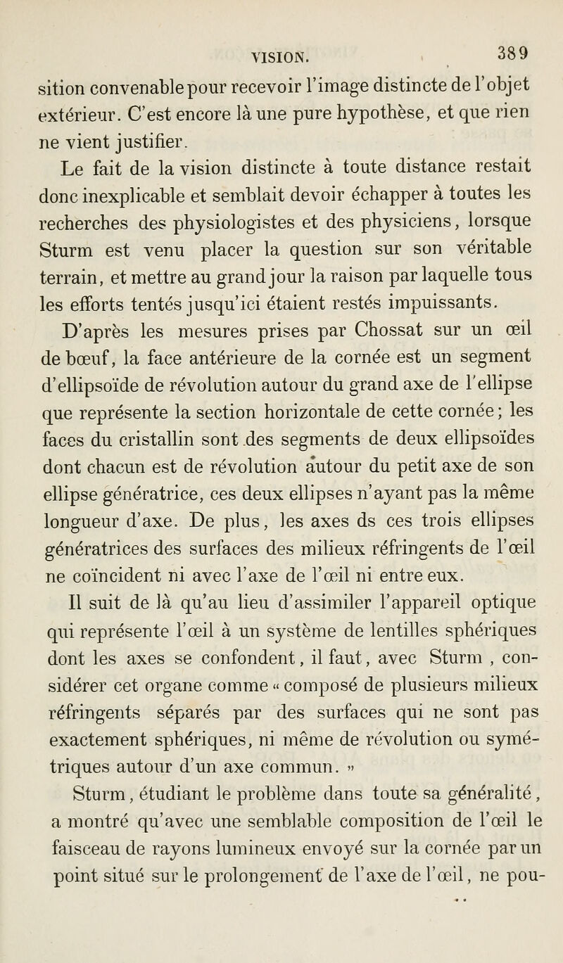 sition convenable pour recevoir l'image distincte de l'objet extérieur. C'est encore là une pure hypothèse, et que rien ne vient justifier. Le fait de la vision distincte à toute distance restait donc inexplicable et semblait devoir échapper à toutes les recherches des physiologistes et des physiciens, lorsque Sturm est venu placer la question sur son véritable terrain, et mettre au grand jour la raison par laquelle tous les efforts tentés jusqu'ici étaient restés impuissants. D'après les mesures prises par Chossat sur un œil de bœuf, la face antérieure de la cornée est un segment d'ellipsoïde de révolution autour du grand axe de l'ellipse que représente la section horizontale de cette cornée ; les faces du cristallin sont .des segments de deux ellipsoïdes dont chacun est de révolution autour du petit axe de son ellipse génératrice, ces deux ellipses n'ayant pas la même longueur d'axe. De plus, les axes ds ces trois ellipses génératrices des surfaces des milieux réfringents de l'œil ne coïncident ni avec l'axe de l'œil ni entre eux. Il suit de là qu'au lieu d'assimiler l'appareil optique qui représente l'œil à un système de lentilles sphériques dont les axes se confondent, il faut, avec Sturm , con- sidérer cet organe comme « composé de plusieurs milieux réfringents séparés par des surfaces qui ne sont pas exactement sphériques, ni même de révolution ou symé- triques autour d'un axe commun. » Sturm, étudiant le problème dans toute sa généralité, a montré qu'avec une semblable composition de l'œil le faisceau de rayons lumineux envoyé sur la cornée par un point situé sur le prolongement de l'axe de l'œil, ne pou-