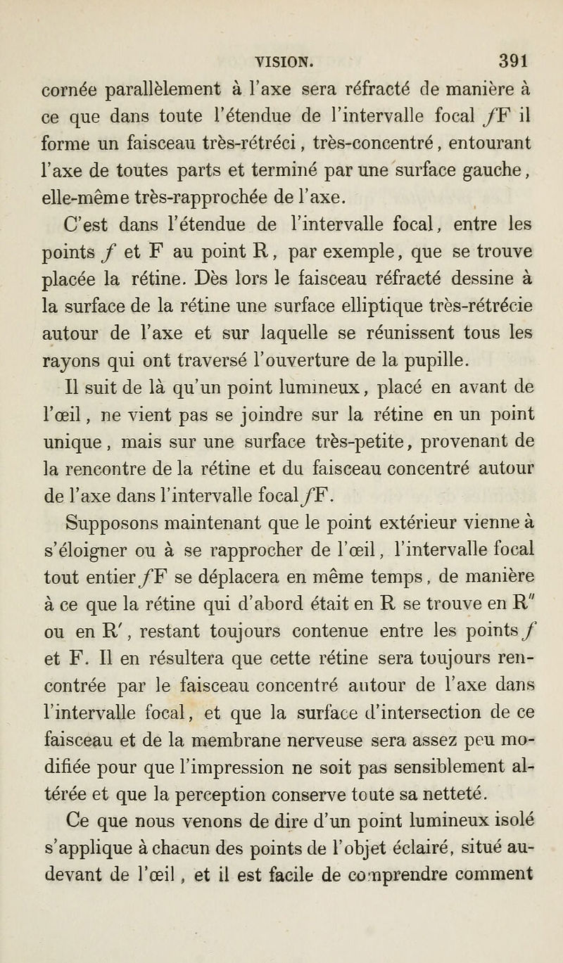 cornée parallèlement à l'axe sera réfracté de manière à ce que dans toute l'étendue de l'intervalle focal /F il forme un faisceau très-rétréci, très-concentré, entourant l'axe de toutes parts et terminé par une surface gauche, elle-même très-rapprochée de l'axe. C'est dans l'étendue de l'intervalle focal, entre les points / et F au point R, par exemple, que se trouve placée la rétine. Dès lors le faisceau réfracté dessine à la surface de la rétine une surface elliptique très-rétrécie autour de l'axe et sur laquelle se réunissent tous les rayons qui ont traversé l'ouverture de la pupille. Il suit de là qu'un point lumineux, placé en avant de l'œil, ne vient pas se joindre sur la rétine en un point unique, mais sur une surface très-petite, provenant de la rencontre de la rétine et du faisceau concentré autour de l'axe dans l'intervalle focal/F. Supposons maintenant que le point extérieur vienne à s'éloigner ou à se rapprocher de l'œil, l'intervalle focal tout entier/F se déplacera en même temps, de manière à ce que la rétine qui d'abord était en R se trouve en R ou en R', restant toujours contenue entre les points/ et F. Il en résultera que cette rétine sera toujours ren- contrée par le faisceau concentré autour de l'axe dans l'intervalle focal, et que la surface d'intersection de ce faisceau et de la membrane nerveuse sera assez peu mo- difiée pour que l'impression ne soit pas sensiblement al- térée et que la perception conserve toute sa netteté. Ce que nous venons de dire d'un point lumineux isolé s'applique à chacun des points de l'objet éclairé, situé au- devant de l'œil, et il est facile de co'uprendre comment