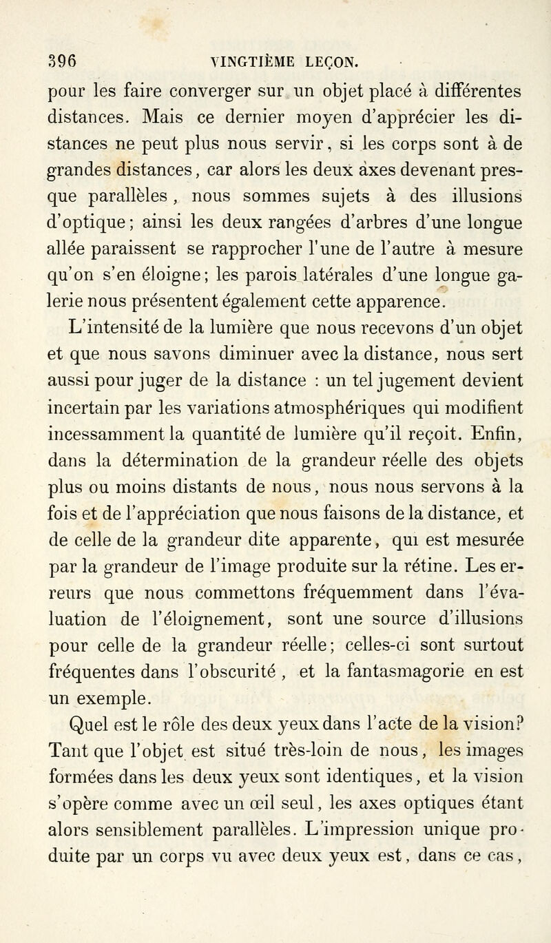 pour les faire converger sur un objet placé à différentes distances. Mais ce dernier moyen d'apprécier les di- stances ne peut plus nous servir, si les corps sont à de grandes distances, car alors les deux axes devenant pres- que parallèles, nous sommes sujets à des illusions d'optique ; ainsi les deux rangées d'arbres d'une longue allée paraissent se rapprocher l'une de l'autre à mesure qu'on s'en éloigne; les parois latérales d'une longue ga- lerie nous présentent également cette apparence. L'intensité de la lumière que nous recevons d'un objet et que nous savons diminuer avecla distance, nous sert aussi pour juger de la distance : un tel jugement devient incertain par les variations atmosphériques qui modifient incessamment la quantité de lumière qu'il reçoit. Enfin, dans la détermination de la grandeur réelle des objets plus ou moins distants de nous, nous nous servons à la fois et de l'appréciation que nous faisons de la distance, et de celle de la grandeur dite apparente, qui est mesurée par la grandeur de l'image produite sur la rétine. Les er- reurs que nous commettons fréquemment dans l'éva- luation de l'éloignement, sont une source d'illusions pour celle de la grandeur réelle; celles-ci sont surtout fréquentes dans l'obscurité , et la fantasmagorie en est un exemple. Quel est le rôle des deux yeux dans l'acte de la vision.^* Tant que l'objet est situé très-loin de nous, les images formées dans les deux yeux sont identiques, et la vision s'opère comme avec un œil seul, les axes optiques étant alors sensiblement parallèles. L'impression unique pro- duite par un corps vu avec deux yeux est, dans ce cas,