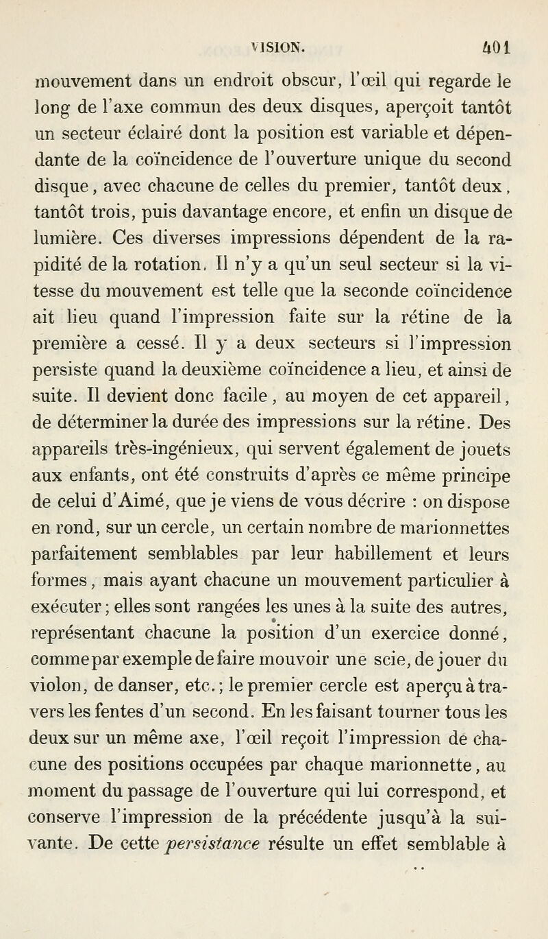 mouvement dans un endroit obscur, l'œil qui regarde le long de l'axe commun des deux disques, aperçoit tantôt un secteur éclairé dont la position est variable et dépen- dante de la coïncidence de l'ouverture unique du second disque, avec chacune de celles du premier, tantôt deux, tantôt trois, puis davantage encore, et enfin un disque de lumière. Ces diverses impressions dépendent de la ra- pidité de la rotation. Il n'y a qu'un seul secteur si la vi- tesse du mouvement est telle que la seconde coïncidence ait lieu quand l'impression faite sur la rétine de la première a cessé. Il y a deux secteurs si l'impression persiste quand la deuxième coïncidence a lieu, et ainsi de suite. Il devient donc facile, au moyen de cet appareil, de déterminer la durée des impressions sur la rétine. Des appareils très-ingénieux, qui servent également de jouets aux enfants, ont été construits d'après ce même principe de celui d'Aimé, que je viens de vous décrire : on dispose en rond, sur un cercle, un certain nombre de marionnettes parfaitement semblables par leur habillement et leurs formes, mais ayant chacune un mouvement particulier à exécuter ; elles sont rangées les unes à la suite des autres, représentant chacune la position d'un exercice donné, comme par exemple de faire mouvoir une scie, déjouer du violon, de danser, etc.; le premier cercle est aperçu à tra- vers les fentes d'un second. En les faisant tourner tous les deux sur un même axe, l'œil reçoit l'impression de cha- cune des positions occupées par chaque marionnette, au moment du passage de l'ouverture qui lui correspond, et conserve l'impression de la précédente jusqu'à la sui- vante. De Ciiiie persistance résulte un effet semblable à