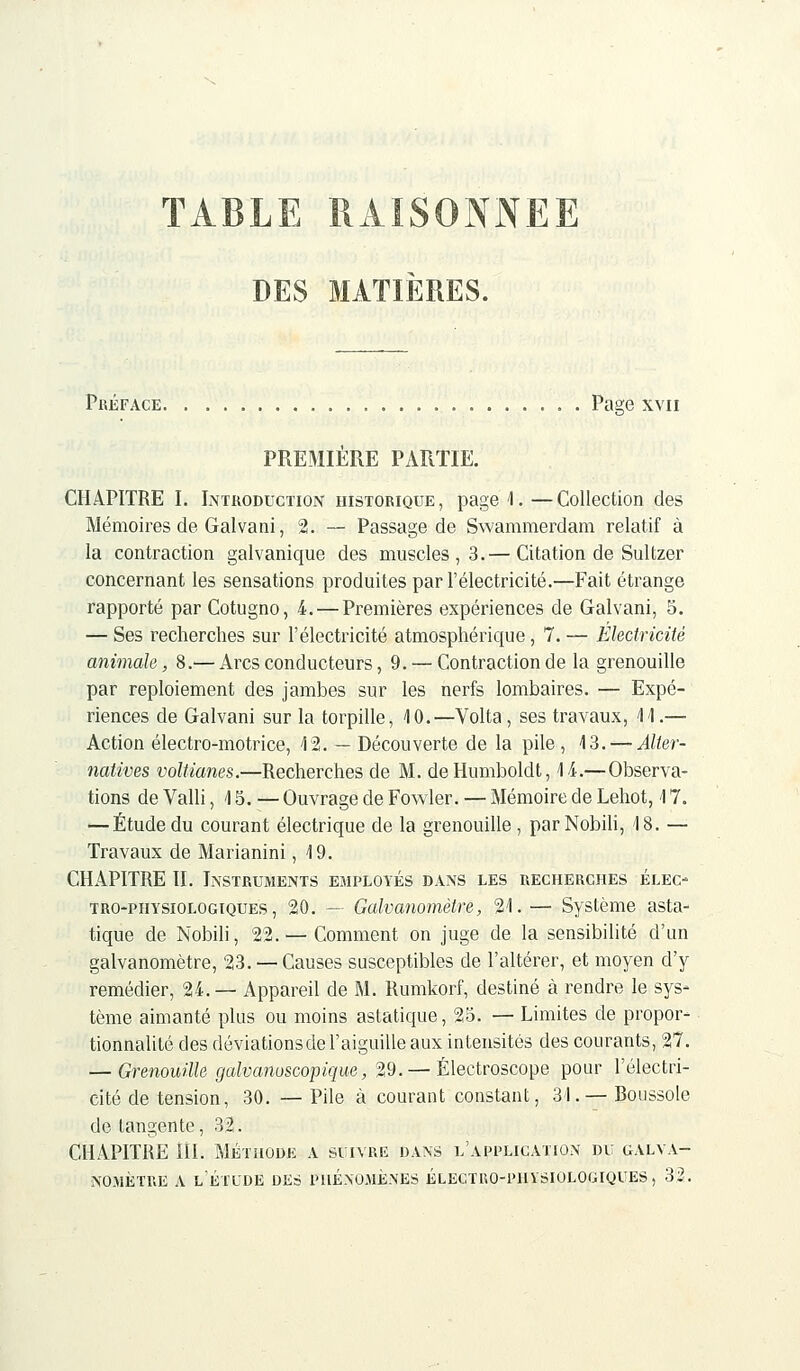 TABLE RAISONNEE DES MATIÈRES. Préface Page xvn PREMIÈRE PARTIE. CHAPITRE I. Introduction historique, page 4.—Collection des Mémoires de Galvani, 2. — Passage de Swammerdam relatif à la contraction galvanique des muscles, 3.— Citation de Sultzer concernant les sensations produites par l'électricité.—Fait étrange rapporté par Cotugno, 4.— Premières expériences de Galvani, 5. — Ses recherches sur l'électricité atmosphérique, 7. — Electricité animale, 8.— Arcs conducteurs, 9. — Contraction de la grenouille par reploiement des jambes sur les nerfs lombaires. — Expé- riences de Galvani sur la torpille, 40.—Volta, ses travaux, 4 4.— Action électro-motrice, 42. — Découverte de la pile, 43. — Alter- natives voltianes.—Recherches de M. deHumboldt, 44.—Observa- tions de Valli ,4 5. — Ouvrage de Fowler. — Mémoire de Lehot, 4 7. — Étude du courant électrique de la grenouille , par Nobili, 4 8. — Travaux de Marianini, 4 9. CHAPITRE II. Instruments employés dans les recherches élec- tro-physiologiques , 20. — Galvanomètre, 24.— Système asta- tique de Nobili, 22. — Comment on juge de la sensibilité d'un galvanomètre, 23.—-Causes susceptibles de l'altérer, et moyen d'y remédier, 24.— Appareil de M. Rumkorf, destiné à rendre le sys- tème aimanté plus ou moins asiatique, 25. — Limites de propor- tionnalité des déviationsde l'aiguille aux intensités des courants, 27. — Grenouille galvanoscopique, 29. — Électroscope pour l'électri- cité de tension, 30. — Pile à courant constant, 31. — Boussole de tangente, 32. CHAPITRE HI. Méthode a suivre dans l'application du galva- nomètre a l'étude des phénomènes électko-phvsiologiques, 32.