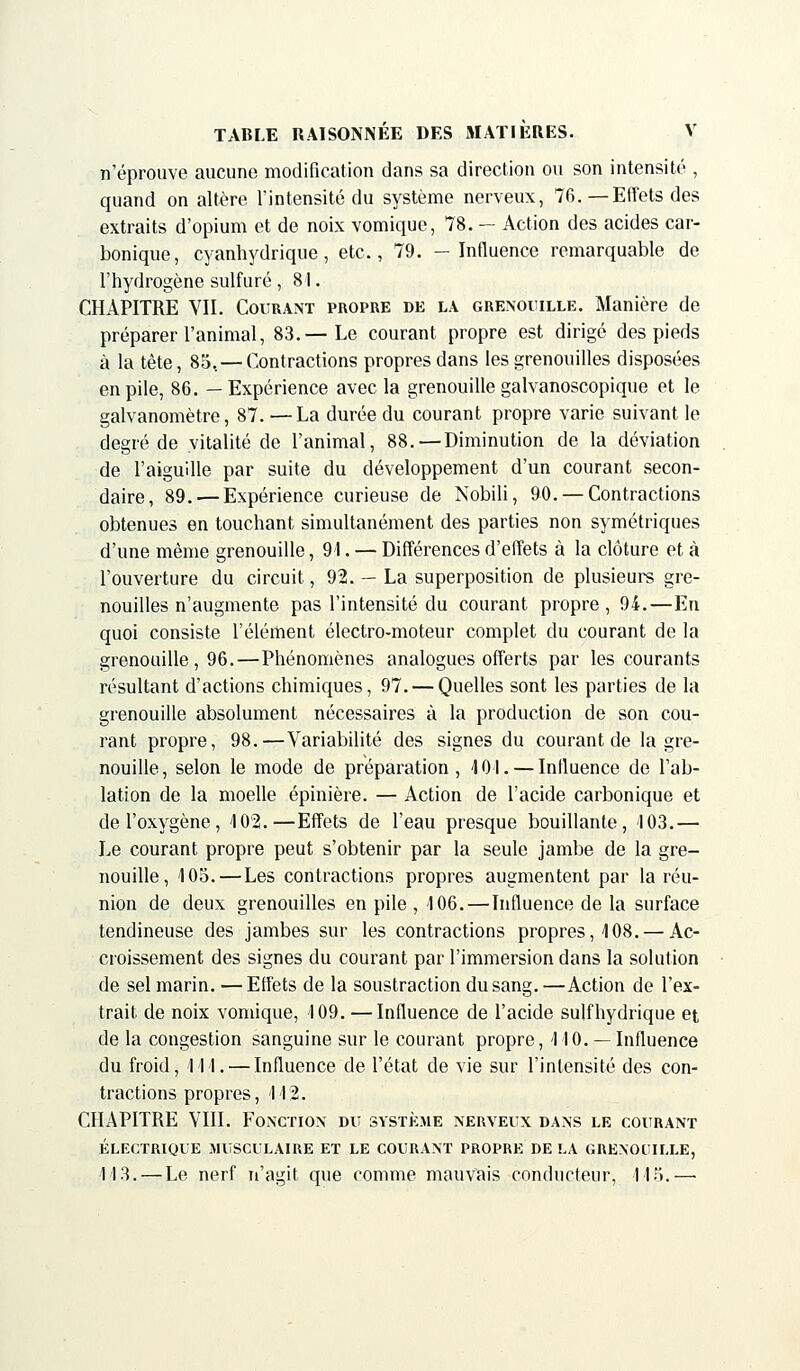 n'éprouve aucune modification dans sa direction ou son intensité , quand on altère l'intensité du système nerveux, 70. —Effets des extraits d'opium et de noix vomique, 78. — Action des acides car- bonique, cyanhydrique, etc., 79. -Influence remarquable de l'hydrogène sulfuré , 81. CHAPITRE VII. Courant propre de la grenouille. Manière de préparer l'animal, 83.—Le courant propre est dirigé des pieds à la tête, 85. — Contractions propres dans les grenouilles disposées en pile, 86. —Expérience avec la grenouille galvanoscopique et le galvanomètre, 87. — La durée du courant propre varie suivant le degré de vitalité de l'animal, 88.—Diminution de la déviation de l'aiguille par suite du développement d'un courant secon- daire, 89. — Expérience curieuse de Nobili, 90. — Contractions obtenues en touchant simultanément des parties non symétriques d'une même grenouille, 91. — Différences d'effets à la clôture et à l'ouverture du circuit, 92. — La superposition de plusieurs gre- nouilles n'augmente pas l'intensité du courant propre, 94.—En quoi consiste l'élément électro-moteur complet du courant de la grenouille, 96.—Phénomènes analogues offerts par les courants résultant d'actions chimiques, 97. — Quelles sont les parties de la grenouille absolument nécessaires à la production de son cou- rant propre, 98.—Variabilité des signes du courant de la gre- nouille, selon le mode de préparation, 401. — Influence de l'ab- lation de la moelle épinière. — Action de l'acide carbonique et de l'oxygène, 402.—Effets de l'eau presque bouillante, 103.— Le courant propre peut s'obtenir par la seule jambe de la gre- nouille, 105.—Les contractions propres augmentent par la réu- nion de deux grenouilles en pile, 106.—Influence de la surface tendineuse des jambes sur les contractions propres, 4 08. — Ac- croissement des signes du courant par l'immersion dans la solution de sel marin. — Effets de la soustraction du sang. —Action de l'ex- trait de noix vomique, 109. —Influence de l'acide sulfhydrique et de la congestion sanguine sur le courant propre, 44 0. —Influence du froid, Ml. — Influence de l'état de vie sur l'intensité des con- tractions propres, 4 42. CHAPITRE VIII. Fonction du système nerveux dans le courant ÉLECTRIQUE MUSCULAIRE ET LE COURANT PROPRE DE LA GRENOUILLE, 4 13.—Le nerf n'agit que comme mauvais conducteur, 4 4 5.—