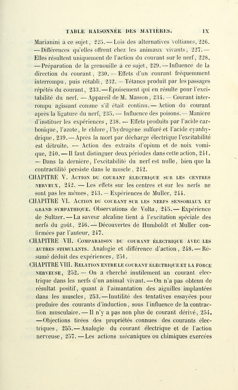 Marianini à ce sujet, 225.— Lois des alternatives vollianes, 226. — Différences qu'elles offrent chez les animaux vivants, 227.— Elles résultent uniquement de l'action du courant sur le nerf, 228. —Préparation de la grenouille à ce sujet, 229. — Influence de la direction du courant, 230. — Effets d'un courant fréquemment interrompu, puis rétabli, 232. — Tétanos produit par les passages répétés du courant, 233.—Épuisement qui en résulte pour l'exci- tabilité du nerf. —Appareil de M. Masson, 234. — Courant inter- rompu agissant comme s'il était continu. — Action du courant après la ligature du nerf, 235. — Influence des poisons.— Manière d'instituer les expériences , 238. — Effets produits par l'acide car- bonique, l'azote, le chlore, l'hydrogène sulfuré et l'acide cyanhy- drique, 239.—Après la mort par décharge électrique l'excitabilité est détruite. — Action des extraits d'opium et de noix vomi- que, 240. — Il faut distinguer deux périodes dans cette action, 241. — Dans la dernière, l'excitabilité du nerf est nulle, bien que la contractilité persiste dans le muscle, 242. CHAPITRE V. Action du courant électrique sur les centres nerveux, 242. —Les effets sur les centres et sur les nerfs ne sont pas les mêmes, 243. — Expériences de Muller, 244. CHAPITRE VI. Action du courant sur les nerfs sensoriaux et grand sympathique. Observations de Volta, 245.— Expérience de Sultzer. — La saveur alcaline lient à l'excitation spéciale des nerfs du goût, 246. — Découvertes de Hnmboldt et Muller con- firmées par l'auteur, 247. CHAPITRE VII. Comparaison du courant électrique avec les autres stimulants. Analogie et différence d'action, 248. — Ré- sumé déduit des expériences, 251. CHAPITRE VIII. Relation entre le courant électrique et la force nerveuse, 252.— On a cherché inutilement un courant élec- trique dans les nerfs d'un animal vivant.—On n'a pas obtenu de résultat positif, quant à l'aimantation des aiguilles implantées dans les muscles, 253.—Inutilité des tentatives essayées pour produire des courants d'induction, sous l'influence de la contrac- tion musculaire. — Il n'y a pas non plus de courant dérivé, 254. —Objections tirées des propriétés connues des courants élec- triques, 255.—Analogie du courant électrique et de l'action nerveuse, 257.—Les actions mécaniques ou chimiques exercées