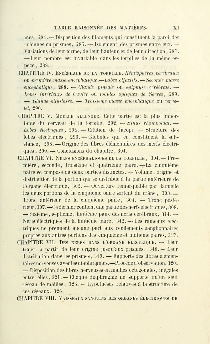 mes, 284. — Disposition des filaments qui constituent la paroi des colonnes ou prismes, 285. — Isolement des prismes entre eux. — Variations de leur forme, de leur hauteur et de leur direction, 287. —Leur nombre est invariable dans les torpilles de la même es- pèce, 288. CHAPITRE IV. Encéphale de la torpille. Hémisphères cérébraux ou première masse encéphalique.—Lobes olfactifs.—Seconde masse encéphalique, 288. — Glande pinéale ou épiphtjse cérébrale. — Lobes inférieurs de Cuvier ou lobules optiques de Serres, 289. — Glande piiuitaire. — Troisième masse encéphalique ou cerve- let, 290. CHAPITRE V. Moelle allongée. Cette partie est la plus impor- tante du cerveau de la torpille, 292. — Sinus rhomboïddl. — Lobes électriques, 294. — Citation de Jacopi. — Structure des lobes électriques, 296. — Globules qui en constituent la sub- stance, 298. — Origine des fibres élémentaires des nerfs électri- ques , 299. — Conclusions du chapitre, 301. CHAPITRE VI. Nerfs encéphaliques de la torpille , 304.— Pre- mière, seconde, troisième et quatrième paire.—La cinquième paire se compose de deux parties distinctes. — Volume, origine et distribution de la portion qui se distribue à la partie antérieure de l'organe électrique, 302.—Ouverture remarquable par laquelle les deux portions de la cinquième paire sortent du crâne, 303 Tronc antérieur de la cinquième paire, 304. — Tronc posté- rieur, 307.—Ce dernier contient une partie des nerfs électriques, 308. — Sixième, septième, huitième paire des nerfs cérébraux, 31I. — Nerfs électriques de la huitième paire, 312. —Les rameaux élec- triques ne prennent aucune part aux renflements ganglionnaires propres aux autres portions des cinquième et huitième paires, 317. CHAPITRE VII. Des nerfs dans l'organe électrique. — Leur trajet, à partir de leur origine jusqu'aux prismes, 318.—Leur distribution dans les prismes, 319. — Rapports des fibres élémen- taires nerveuses avec les diaphragmes.—Procédé d'observation, 320. — Disposition des fibres nerveuses en mailles octogonales, inégales entre elles, 321. — Chaque diaphragme ne supporte qu'un seul réseau de mailles, 325. — Hypothèses relatives à la structure de ces réseaux, 326. CHAPITRE VIII. Vaisseaux sanguins des organes électriques de