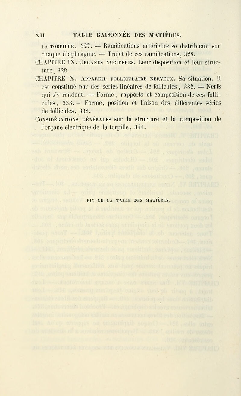 la torpille, 327. — Ramifications artérielles se distribuant sur chaque diaphragme. — Trajet de ces ramifications, 328. CHAPITRE IX. Organes nùcîfères. Leur disposition et leur struc- ture , 329. CHAPITRE X. Appareil folliculaire nerveux. Sa situation. Il est constitué par des séries linéaires de follicules , 332. — Nerfs qui s'y rendent. — Forme , rapports et composition de ces folli- cules, 333.- Forme, position et liaison des différentes séries de follicules, 338. Considérations générales sur la structure et la composition de l'organe électrique de la torpille, 341. FIN DE LA TABLE DES MATIERES.