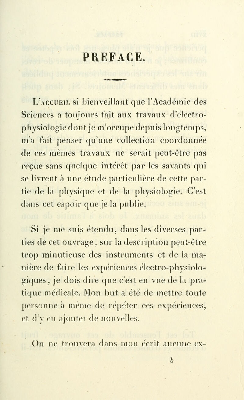 PREFACE. L'accueil si bienveillant que l'Académie des Sciences a toujours fait aux travaux d'électro- physiologie dont je m'occupe depuis longtemps, m'a fait penser qu'une collection coordonnée de ces mêmes travaux ne serait peut-être pas reçue sans quelque intérêt par les savants qui se livrent à une étude particulière de cette par- tie de la physique et de la physiologie. C'est dans cet espoir que je la publie, Si je me suis étendu, dans les diverses par- ties de cet ouvrage, sur la description peut-être trop minutieuse des instruments et de la ma- nière de faire les expériences électro-physiolo- giques, je dois dire que c'est en vue de la pra- tique médicale. Mon but a été de mettre toute personne à même de répéter ces expériences, et d'y en ajouter de nouvelles. On ne trouvera dans mon écrit aucune ex- b