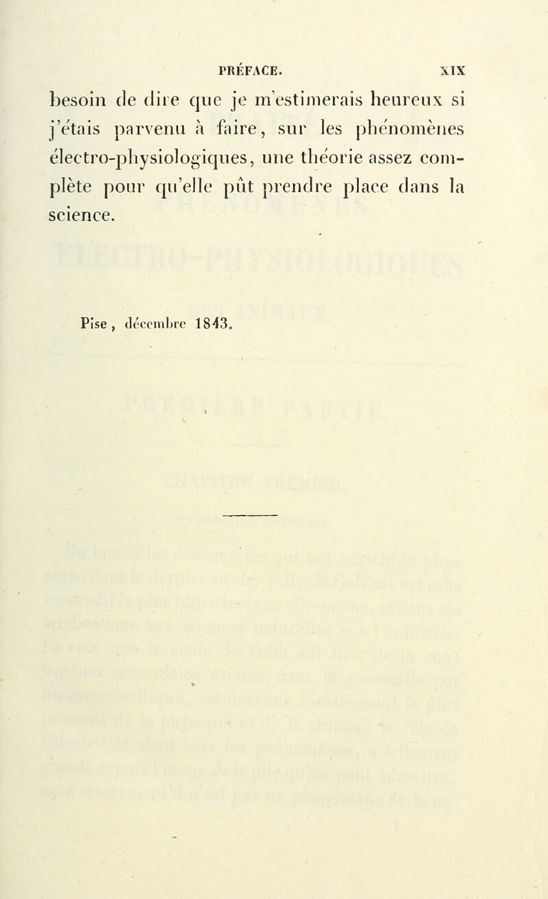 besoin de dire que je m'estimerais heureux si j'étais parvenu à faire, sur les phénomènes électro-physiologiques, une théorie assez com- plète pour qu'elle pût prendre place dans la science. Pise , décembre 1843.